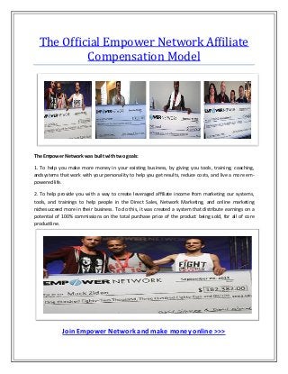 The Ofﬁcial Empower Network Afﬁliate
          Compensation Model




The Empower Network was built with two goals:

1. To help you make more money in your existing business, by giving you tools, training, coaching,
andsystems that work with your personality to help you get results, reduce costs, and live a more em-
powered life.

2. To help provide you with a way to create leveraged afﬁliate income from marketing our systems,
tools, and trainings to help people in the Direct Sales, Network Marketing, and online marketing
nichesucceed more in their business. To do this, it was created a system that distribute earnings on a
potential of 100% commissions on the total purchase price of the product being sold, for all of core
productline.




             Join Empower Network and make money online >>>
 