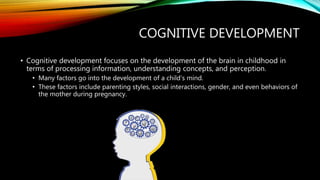 COGNITIVE DEVELOPMENT
• Cognitive development focuses on the development of the brain in childhood in
terms of processing information, understanding concepts, and perception.
• Many factors go into the development of a child’s mind.
• These factors include parenting styles, social interactions, gender, and even behaviors of
the mother during pregnancy.
 