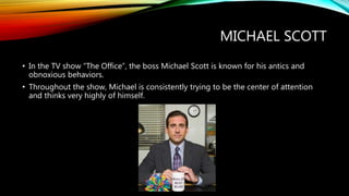 MICHAEL SCOTT
• In the TV show “The Office”, the boss Michael Scott is known for his antics and
obnoxious behaviors.
• Throughout the show, Michael is consistently trying to be the center of attention
and thinks very highly of himself.
 