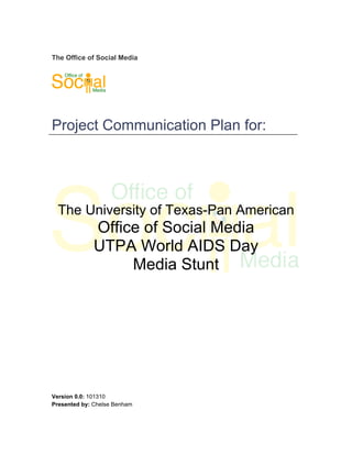 The Office of Social Media




Project Communication Plan for:




  The University of Texas-Pan American
              Office of Social Media
              UTPA World AIDS Day
                   Media Stunt




Version 0.0: 101310
Presented by: Chelse Benham
 