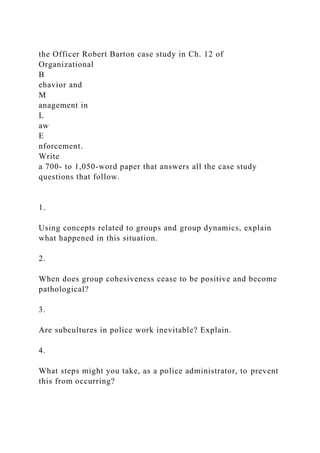 the Officer Robert Barton case study in Ch. 12 of
Organizational
B
ehavior and
M
anagement in
L
aw
E
nforcement.
Write
a 700- to 1,050-word paper that answers all the case study
questions that follow.
1.
Using concepts related to groups and group dynamics, explain
what happened in this situation.
2.
When does group cohesiveness cease to be positive and become
pathological?
3.
Are subcultures in police work inevitable? Explain.
4.
What steps might you take, as a police administrator, to prevent
this from occurring?
 