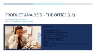 PRODUCT ANALYSIS – THE OFFICE (UK)
WRITTEN BY JORDAN JONES
PRESENTED BY BEN&J’S PRODUCTIONS
The Office (UK)
Written and Directed by:
Ricky Gervais and Stephen Merchant
First Episode – 9th July 2001
Last Episode – 27th December 2003
Episode Duration: 30 Minutes
Channels – BBC – BBC America
Actors:
Risky Gervais, Martian Freeman, Stephen Merchant, Lucy Davis,
Mackenzie Crook.
 