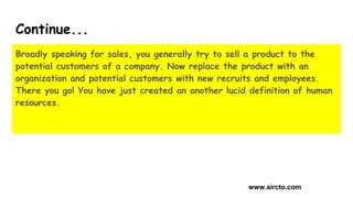 Continue...
Broadly speaking for sales, you generally try to sell a product to the
potential customers of a company. Now r...