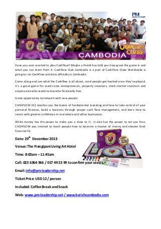 Have you ever wanted to play Cashflow? Maybe a friend has told you how great the game is and
what you can learn from it. Cashflow Club Cambodia is a part of CashFlow Clubs Worldwide is
going to run CashFlow activities officially in Cambodia.
Come along and see what the Cashflow is all about, most people get hooked once they've played.
It's a great game for want-to-be entrepreneurs, property investors, stock market investors and
anyone else who wants to become financially free.
Great opportunity to network with new people
CASHFLOW 101 teaches you the basics of fundamental investing and how to take control of your
personal finances, build a business through proper cash flow management, and learn how to
invest with greater confidence in real estate and other businesses.
While money has the power to make you a slave to it - it also has the power to set you free.
CASHFLOW was created to teach people how to become a master of money and elevate their
financial IQ.

Date: 29th December 2013
Venue: The Frangipani Living Art Hotel
Time: 8:00am – 11:45am
Call: 023 6364 966 / 017 49 23 99 to confirm your seat/s.
Email: info@pm-leadership.net
Ticket Price: USD 12 / person
Included: Coffee Break and Snack
Web: www.pm-leadership.net / www.berichcambodia.com

 