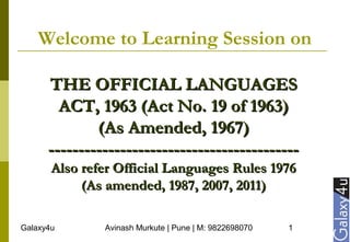 Galaxy4u Avinash Murkute | Pune | M: 9822698070 1
Welcome to Learning Session on
THE OFFICIAL LANGUAGESTHE OFFICIAL LANGUAGES
ACT, 1963 (Act No. 19 of 1963)ACT, 1963 (Act No. 19 of 1963)
(As Amended, 1967)(As Amended, 1967)
------------------------------------------------------------------------------------
Also refer Official Languages Rules 1976Also refer Official Languages Rules 1976
(As amended, 1987, 2007, 2011)(As amended, 1987, 2007, 2011)
 