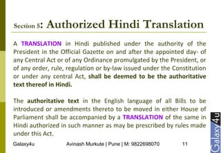 Galaxy4u Avinash Murkute | Pune | M: 9822698070 11
Section 5: Authorized Hindi Translation
A TRANSLATION in Hindi published under the authority of the
President in the Official Gazette on and after the appointed day- of
any Central Act or of any Ordinance promulgated by the President, or
of any order, rule, regulation or by-law issued under the Constitution
or under any central Act, shall be deemed to be the authoritative
text thereof in Hindi.
The authoritative text in the English language of all Bills to be
introduced or amendments thereto to be moved in either House of
Parliament shall be accompanied by a TRANSLATION of the same in
Hindi authorized in such manner as may be prescribed by rules made
under this Act.
 