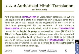 Galaxy4u Avinash Murkute | Pune | M: 9822698070 12
Section 6: Authorized Hindi Translation
(of State Acts)
Authorised Hindi TRANSLATION of State Acts in certain cases- Where
the Legislature of a State has prescribed any language other than
Hindi for use in Acts passed by the Legislature of the State or in
Ordinances promulgated by the Governor of the State, a
TRANSLATION of the same in Hindi, in addition to a TRANSLATION
thereof in the English language as required by clause (3) of article
348 of the Constitution, may be published on or after the appointed
day under the authority of the Governor of the State in the Official
Gazette of the State and in such a case, the TRANSLATION in Hindi or
any such Act or Ordinance shall be deemed to be the authoritative
text thereof in the Hindi language.
 