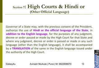 Galaxy4u Avinash Murkute | Pune | M: 9822698070 13
Section 7: High Courts & Hindi or
(Other Official Language)
Governor of a State may, with the previous consent of the President,
authorize the use of Hindi or the official language of the State, in
addition to the English language, for the purposes of any judgment,
decree or order passed or made by the High Court for that State and
where any judgment, decree or order is passed or made in any such
language (other than the English language), it shall be accompanied
by a TRANSLATION of the same in the English language issued under
the authority of the High Court.
 