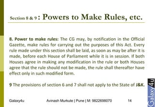 Galaxy4u Avinash Murkute | Pune | M: 9822698070 14
Section 8 & 9 : Powers to Make Rules, etc.
8. Power to make rules: The CG may, by notification in the Official
Gazette, make rules for carrying out the purposes of this Act. Every
rule made under this section shall be laid, as soon as may be after it is
made, before each House of Parliament while it is in session. If both
Houses agree in making any modification in the rule or both Houses
agree that the rule should not be made, the rule shall thereafter have
effect only in such modified form.
9 The provisions of section 6 and 7 shall not apply to the State of J&K.
 