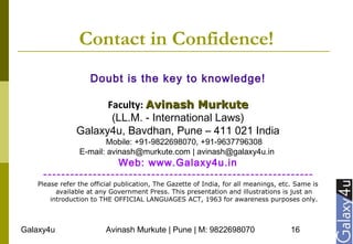 Galaxy4u Avinash Murkute | Pune | M: 9822698070 16
Contact in Confidence!
Doubt is the key to knowledge!
Faculty: Avinash MurkuteAvinash Murkute
(LL.M. - International Laws)
Galaxy4u, Bavdhan, Pune – 411 021 India
Mobile: +91-9822698070, +91-9637796308
E-mail: avinash@murkute.com | avinash@galaxy4u.in
Web: www.Galaxy4u.in
------------------------------------------------------------
Please refer the official publication, The Gazette of India, for all meanings, etc. Same is
available at any Government Press. This presentation and illustrations is just an
introduction to THE OFFICIAL LANGUAGES ACT, 1963 for awareness purposes only.
 