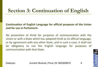 Galaxy4u Avinash Murkute | Pune | M: 9822698070 6
Section 3: Continuation of English
Continuation of English Language for official purposes of the Union
and for use in Parliament-
No prevention of Hindi for purposes of communication with the
Union or with a State which has adopted Hindi as its official language,
or by agreement with any other State, and in such a case, it shall not
be obligatory to use the English language for purposes of
communication with that State.
 