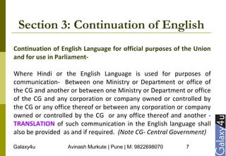 Galaxy4u Avinash Murkute | Pune | M: 9822698070 7
Section 3: Continuation of English
Continuation of English Language for official purposes of the Union
and for use in Parliament-
Where Hindi or the English Language is used for purposes of
communication- Between one Ministry or Department or office of
the CG and another or between one Ministry or Department or office
of the CG and any corporation or company owned or controlled by
the CG or any office thereof or between any corporation or company
owned or controlled by the CG or any office thereof and another -
TRANSLATION of such communication in the English language shall
also be provided as and if required. (Note CG- Central Government)
 