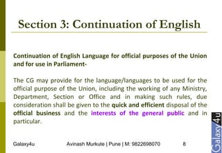 Galaxy4u Avinash Murkute | Pune | M: 9822698070 8
Section 3: Continuation of English
Continuation of English Language for official purposes of the Union
and for use in Parliament-
The CG may provide for the language/languages to be used for the
official purpose of the Union, including the working of any Ministry,
Department, Section or Office and in making such rules, due
consideration shall be given to the quick and efficient disposal of the
official business and the interests of the general public and in
particular.
 