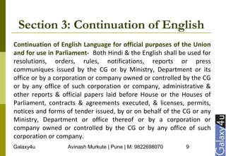 Galaxy4u Avinash Murkute | Pune | M: 9822698070 9
Section 3: Continuation of English
Continuation of English Language for official purposes of the Union
and for use in Parliament- Both Hindi & the English shall be used for
resolutions, orders, rules, notifications, reports or press
communiques issued by the CG or by Ministry, Department or its
office or by a corporation or company owned or controlled by the CG
or by any office of such corporation or company, administrative &
other reports & official papers laid before House or the Houses of
Parliament, contracts & agreements executed, & licenses, permits,
notices and forms of tender issued, by or on behalf of the CG or any
Ministry, Department or office thereof or by a corporation or
company owned or controlled by the CG or by any office of such
corporation or company.
 