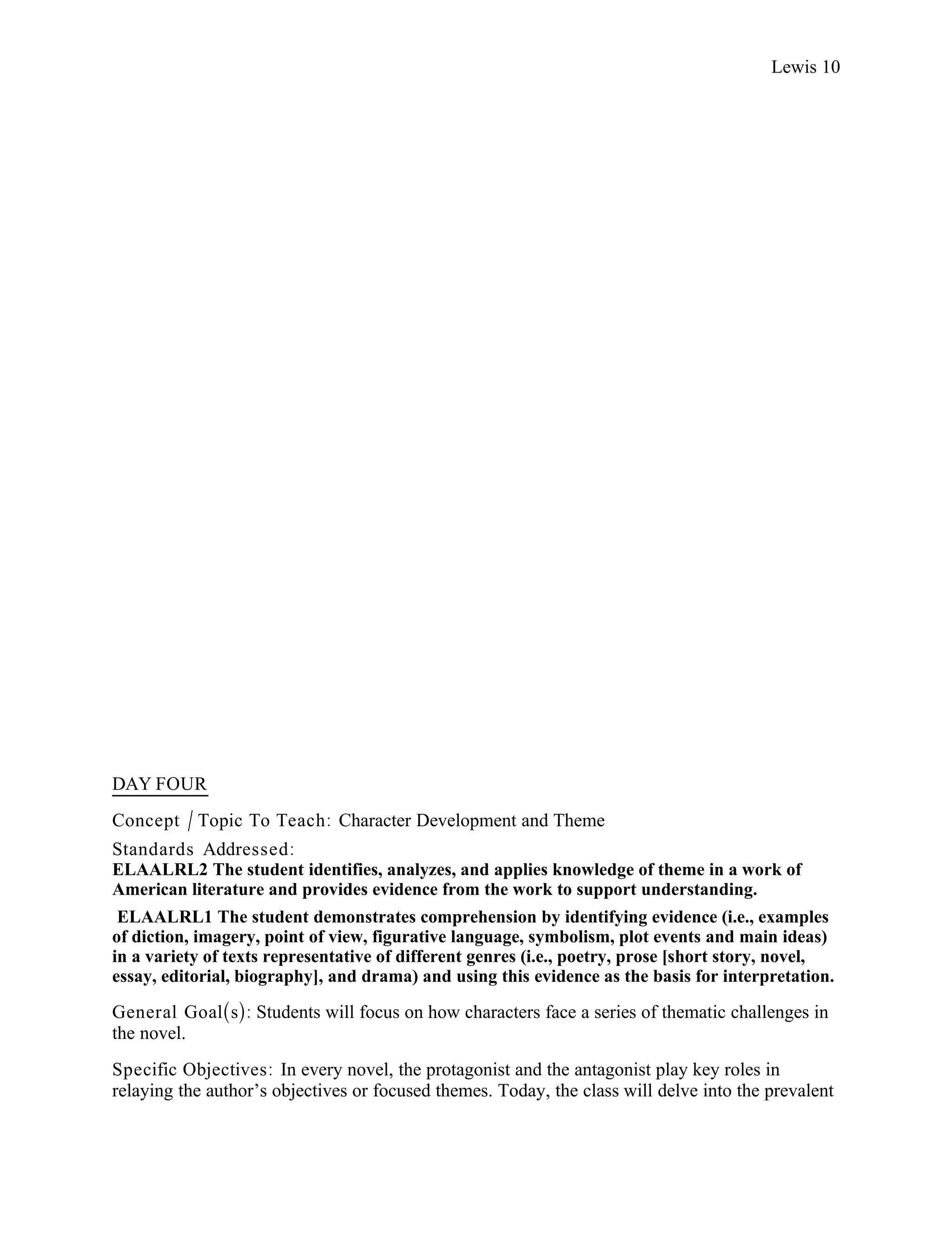 Lewis 10




DAY FOUR
Concept / Topic To Teach: Character Development and Theme
Standards Addressed :
ELAALRL2 The student identifies, analyzes, and applies knowledge of theme in a work of
American literature and provides evidence from the work to support understanding.
 ELAALRL1 The student demonstrates comprehension by identifying evidence (i.e., examples
of diction, imagery, point of view, figurative language, symbolism, plot events and main ideas)
in a variety of texts representative of different genres (i.e., poetry, prose [short story, novel,
essay, editorial, biography], and drama) and using this evidence as the basis for interpretation.

General Goal(s): Students will focus on how characters face a series of thematic challenges in
the novel.
Specific Objectives : In every novel, the protagonist and the antagonist play key roles in
relaying the author’s objectives or focused themes. Today, the class will delve into the prevalent
 