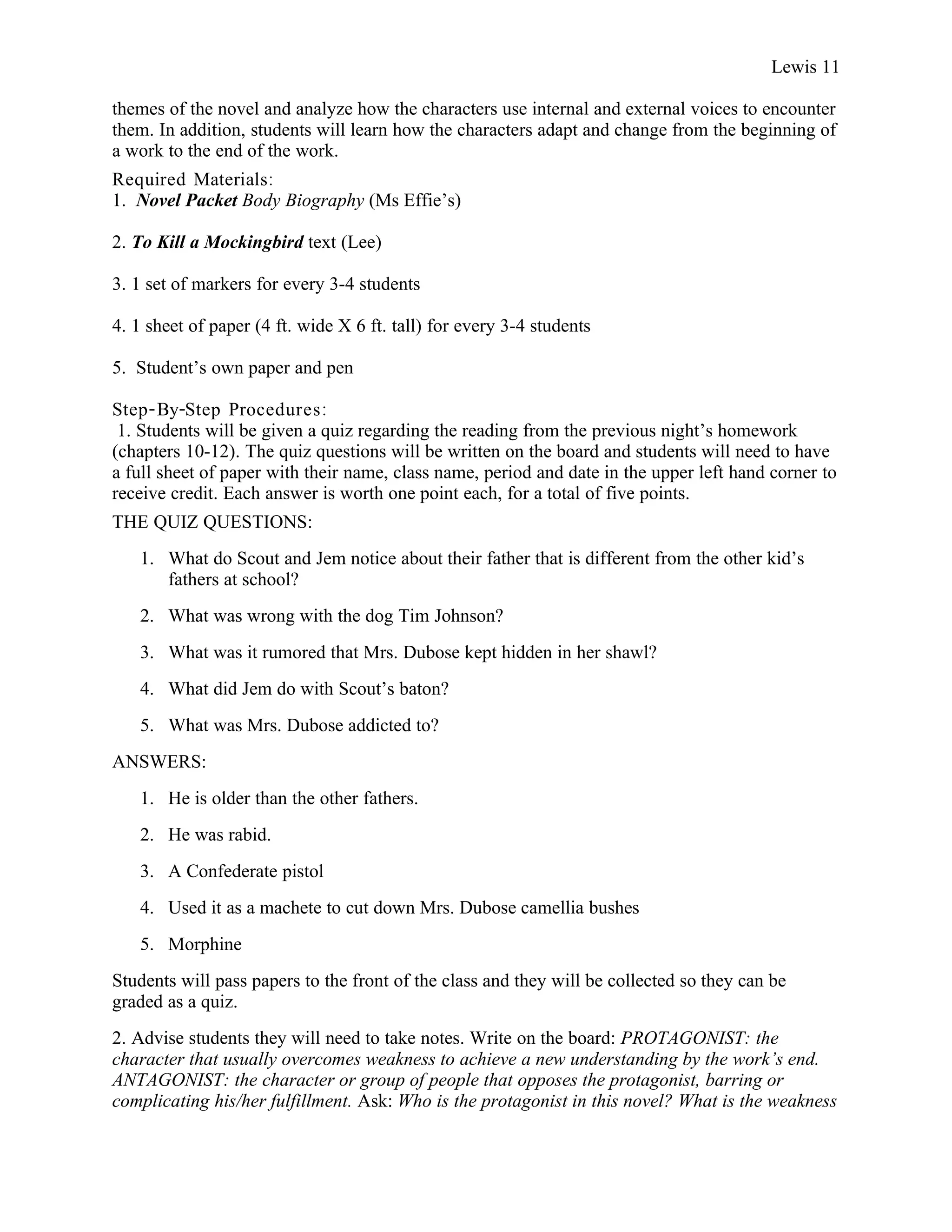 Lewis 11

themes of the novel and analyze how the characters use internal and external voices to encounter
them. In addition, students will learn how the characters adapt and change from the beginning of
a work to the end of the work.
Required Materials:
1. Novel Packet Body Biography (Ms Effie’s)

2. To Kill a Mockingbird text (Lee)

3. 1 set of markers for every 3-4 students

4. 1 sheet of paper (4 ft. wide X 6 ft. tall) for every 3-4 students

5. Student’s own paper and pen

Step- By-Step Procedures :
 1. Students will be given a quiz regarding the reading from the previous night’s homework
(chapters 10-12). The quiz questions will be written on the board and students will need to have
a full sheet of paper with their name, class name, period and date in the upper left hand corner to
receive credit. Each answer is worth one point each, for a total of five points.
THE QUIZ QUESTIONS:
   1. What do Scout and Jem notice about their father that is different from the other kid’s
      fathers at school?
   2. What was wrong with the dog Tim Johnson?
   3. What was it rumored that Mrs. Dubose kept hidden in her shawl?
   4. What did Jem do with Scout’s baton?
   5. What was Mrs. Dubose addicted to?
ANSWERS:
   1. He is older than the other fathers.
   2. He was rabid.
   3. A Confederate pistol
   4. Used it as a machete to cut down Mrs. Dubose camellia bushes
   5. Morphine
Students will pass papers to the front of the class and they will be collected so they can be
graded as a quiz.
2. Advise students they will need to take notes. Write on the board: PROTAGONIST: the
character that usually overcomes weakness to achieve a new understanding by the work’s end.
ANTAGONIST: the character or group of people that opposes the protagonist, barring or
complicating his/her fulfillment. Ask: Who is the protagonist in this novel? What is the weakness
 