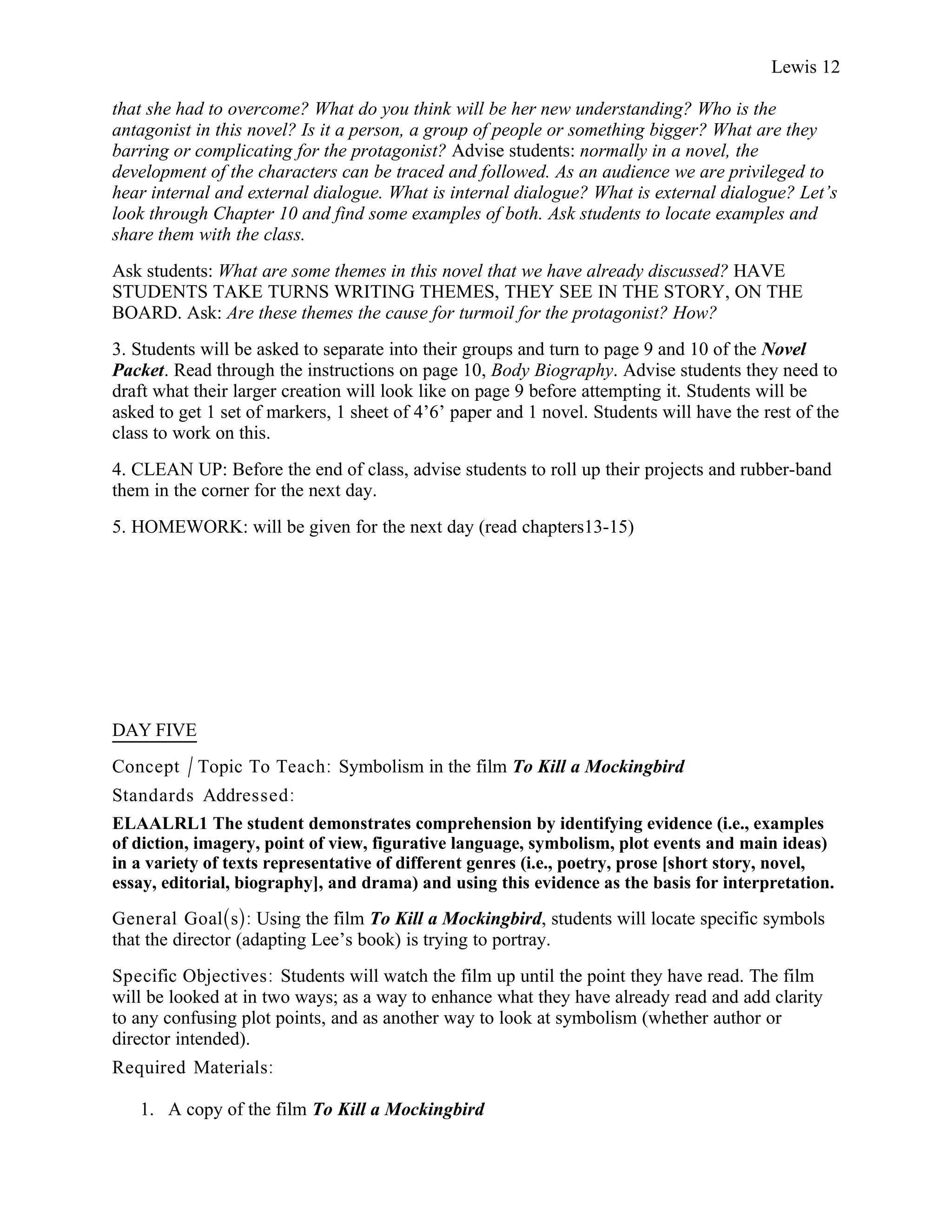 Lewis 12

that she had to overcome? What do you think will be her new understanding? Who is the
antagonist in this novel? Is it a person, a group of people or something bigger? What are they
barring or complicating for the protagonist? Advise students: normally in a novel, the
development of the characters can be traced and followed. As an audience we are privileged to
hear internal and external dialogue. What is internal dialogue? What is external dialogue? Let’s
look through Chapter 10 and find some examples of both. Ask students to locate examples and
share them with the class.
Ask students: What are some themes in this novel that we have already discussed? HAVE
STUDENTS TAKE TURNS WRITING THEMES, THEY SEE IN THE STORY, ON THE
BOARD. Ask: Are these themes the cause for turmoil for the protagonist? How?
3. Students will be asked to separate into their groups and turn to page 9 and 10 of the Novel
Packet. Read through the instructions on page 10, Body Biography. Advise students they need to
draft what their larger creation will look like on page 9 before attempting it. Students will be
asked to get 1 set of markers, 1 sheet of 4’6’ paper and 1 novel. Students will have the rest of the
class to work on this.
4. CLEAN UP: Before the end of class, advise students to roll up their projects and rubber-band
them in the corner for the next day.
5. HOMEWORK: will be given for the next day (read chapters13-15)




DAY FIVE
Concept / Topic To Teach: Symbolism in the film To Kill a Mockingbird
Standards Addressed :
ELAALRL1 The student demonstrates comprehension by identifying evidence (i.e., examples
of diction, imagery, point of view, figurative language, symbolism, plot events and main ideas)
in a variety of texts representative of different genres (i.e., poetry, prose [short story, novel,
essay, editorial, biography], and drama) and using this evidence as the basis for interpretation.

General Goal(s): Using the film To Kill a Mockingbird, students will locate specific symbols
that the director (adapting Lee’s book) is trying to portray.
Specific Objectives : Students will watch the film up until the point they have read. The film
will be looked at in two ways; as a way to enhance what they have already read and add clarity
to any confusing plot points, and as another way to look at symbolism (whether author or
director intended).
Required Materials:

   1. A copy of the film To Kill a Mockingbird
 