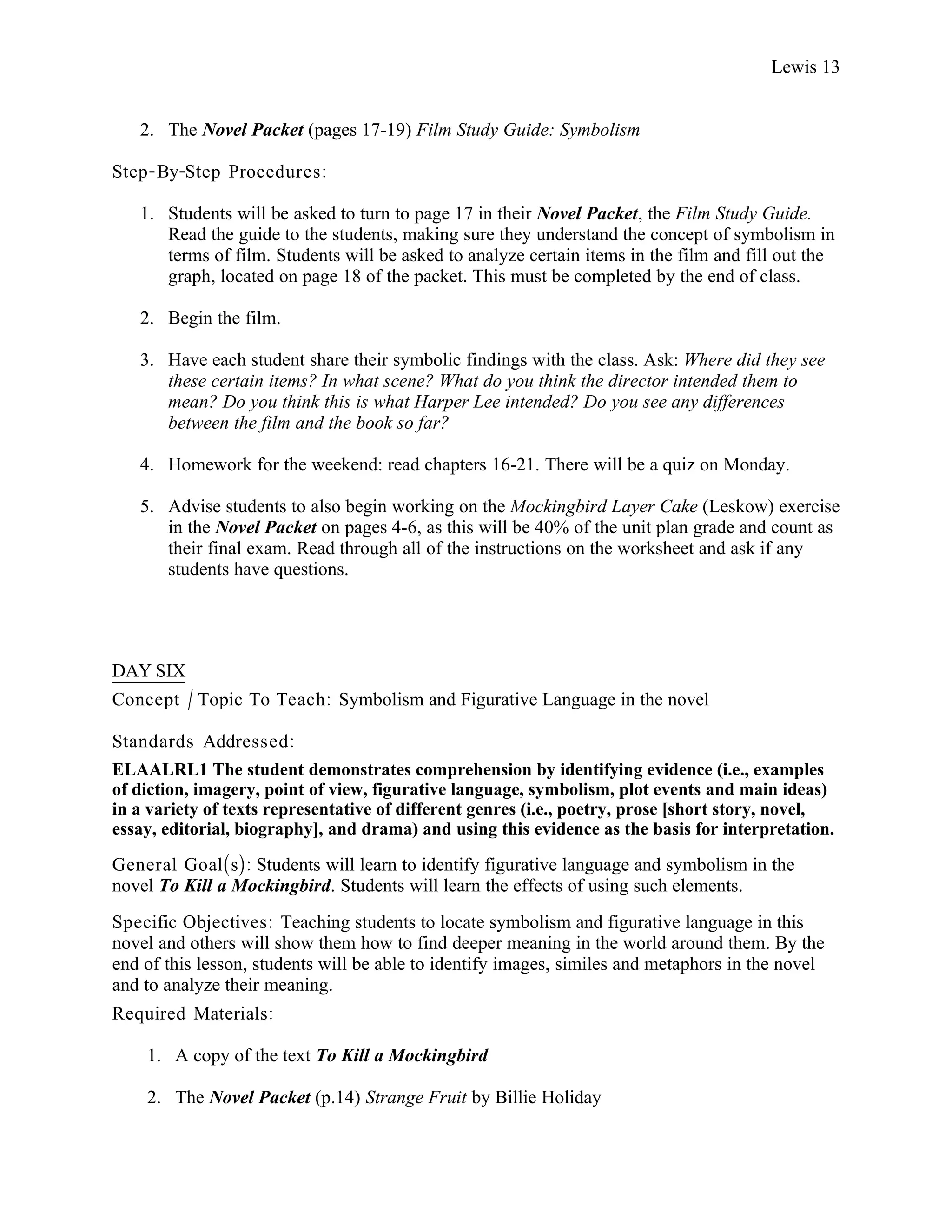 Lewis 13


   2. The Novel Packet (pages 17-19) Film Study Guide: Symbolism

Step- By-Step Procedures :

   1. Students will be asked to turn to page 17 in their Novel Packet, the Film Study Guide.
      Read the guide to the students, making sure they understand the concept of symbolism in
      terms of film. Students will be asked to analyze certain items in the film and fill out the
      graph, located on page 18 of the packet. This must be completed by the end of class.

   2. Begin the film.

   3. Have each student share their symbolic findings with the class. Ask: Where did they see
      these certain items? In what scene? What do you think the director intended them to
      mean? Do you think this is what Harper Lee intended? Do you see any differences
      between the film and the book so far?

   4. Homework for the weekend: read chapters 16-21. There will be a quiz on Monday.

   5. Advise students to also begin working on the Mockingbird Layer Cake (Leskow) exercise
      in the Novel Packet on pages 4-6, as this will be 40% of the unit plan grade and count as
      their final exam. Read through all of the instructions on the worksheet and ask if any
      students have questions.




DAY SIX
Concept / Topic To Teach: Symbolism and Figurative Language in the novel

Standards Addressed :
ELAALRL1 The student demonstrates comprehension by identifying evidence (i.e., examples
of diction, imagery, point of view, figurative language, symbolism, plot events and main ideas)
in a variety of texts representative of different genres (i.e., poetry, prose [short story, novel,
essay, editorial, biography], and drama) and using this evidence as the basis for interpretation.

General Goal(s): Students will learn to identify figurative language and symbolism in the
novel To Kill a Mockingbird. Students will learn the effects of using such elements.
Specific Objectives : Teaching students to locate symbolism and figurative language in this
novel and others will show them how to find deeper meaning in the world around them. By the
end of this lesson, students will be able to identify images, similes and metaphors in the novel
and to analyze their meaning.
Required Materials:

    1. A copy of the text To Kill a Mockingbird

    2. The Novel Packet (p.14) Strange Fruit by Billie Holiday
 