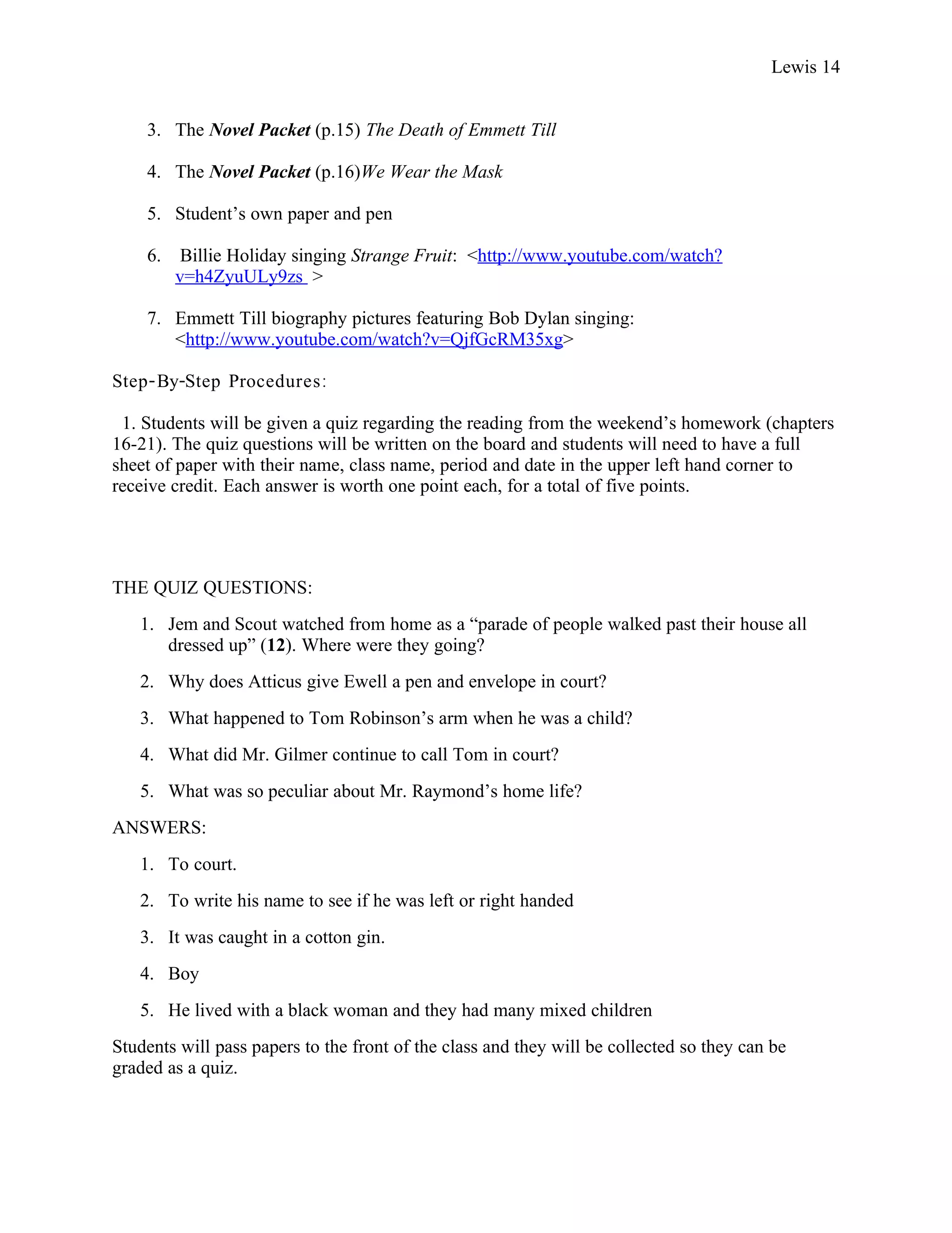 Lewis 14


    3. The Novel Packet (p.15) The Death of Emmett Till

    4. The Novel Packet (p.16)We Wear the Mask

    5. Student’s own paper and pen

    6.    Billie Holiday singing Strange Fruit: <http://www.youtube.com/watch?
         v=h4ZyuULy9zs >

    7. Emmett Till biography pictures featuring Bob Dylan singing:
       <http://www.youtube.com/watch?v=QjfGcRM35xg>

Step- By-Step Procedures :

 1. Students will be given a quiz regarding the reading from the weekend’s homework (chapters
16-21). The quiz questions will be written on the board and students will need to have a full
sheet of paper with their name, class name, period and date in the upper left hand corner to
receive credit. Each answer is worth one point each, for a total of five points.




THE QUIZ QUESTIONS:
   1. Jem and Scout watched from home as a “parade of people walked past their house all
      dressed up” (12). Where were they going?
   2. Why does Atticus give Ewell a pen and envelope in court?
   3. What happened to Tom Robinson’s arm when he was a child?
   4. What did Mr. Gilmer continue to call Tom in court?
   5. What was so peculiar about Mr. Raymond’s home life?
ANSWERS:
   1. To court.
   2. To write his name to see if he was left or right handed
   3. It was caught in a cotton gin.
   4. Boy
   5. He lived with a black woman and they had many mixed children
Students will pass papers to the front of the class and they will be collected so they can be
graded as a quiz.
 