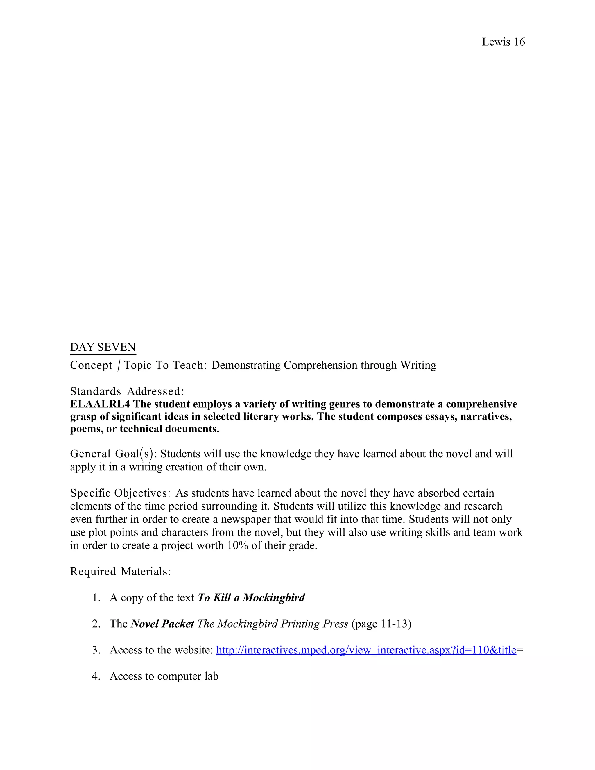 Lewis 16




DAY SEVEN
Concept / Topic To Teach: Demonstrating Comprehension through Writing

Standards Addressed :
ELAALRL4 The student employs a variety of writing genres to demonstrate a comprehensive
grasp of significant ideas in selected literary works. The student composes essays, narratives,
poems, or technical documents.

General Goal(s): Students will use the knowledge they have learned about the novel and will
apply it in a writing creation of their own.

Specific Objectives : As students have learned about the novel they have absorbed certain
elements of the time period surrounding it. Students will utilize this knowledge and research
even further in order to create a newspaper that would fit into that time. Students will not only
use plot points and characters from the novel, but they will also use writing skills and team work
in order to create a project worth 10% of their grade.

Required Materials:

    1. A copy of the text To Kill a Mockingbird

    2. The Novel Packet The Mockingbird Printing Press (page 11-13)

    3. Access to the website: http://interactives.mped.org/view_interactive.aspx?id=110&title=

    4. Access to computer lab
 