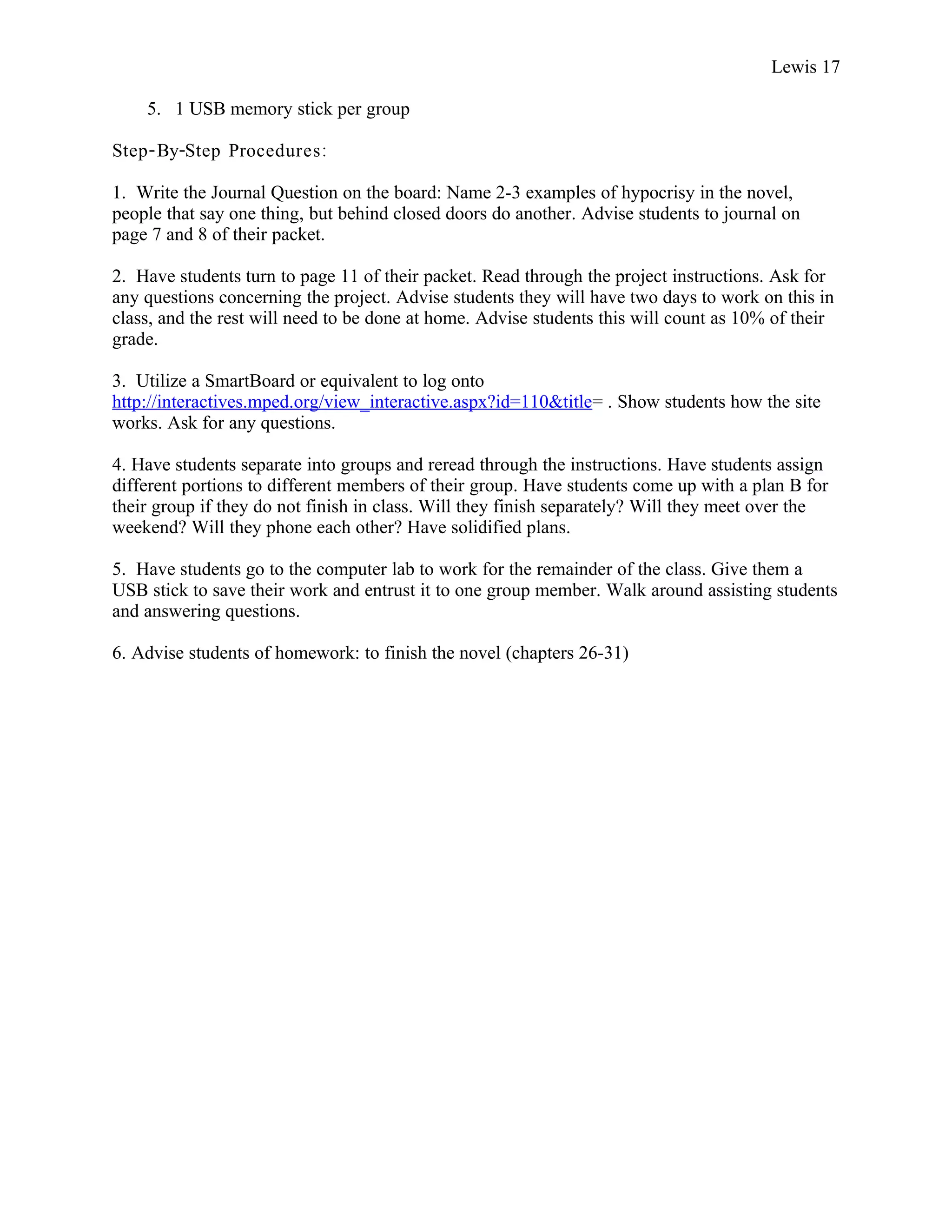Lewis 17

    5. 1 USB memory stick per group

Step- By-Step Procedures :

1. Write the Journal Question on the board: Name 2-3 examples of hypocrisy in the novel,
people that say one thing, but behind closed doors do another. Advise students to journal on
page 7 and 8 of their packet.

2. Have students turn to page 11 of their packet. Read through the project instructions. Ask for
any questions concerning the project. Advise students they will have two days to work on this in
class, and the rest will need to be done at home. Advise students this will count as 10% of their
grade.

3. Utilize a SmartBoard or equivalent to log onto
http://interactives.mped.org/view_interactive.aspx?id=110&title= . Show students how the site
works. Ask for any questions.

4. Have students separate into groups and reread through the instructions. Have students assign
different portions to different members of their group. Have students come up with a plan B for
their group if they do not finish in class. Will they finish separately? Will they meet over the
weekend? Will they phone each other? Have solidified plans.

5. Have students go to the computer lab to work for the remainder of the class. Give them a
USB stick to save their work and entrust it to one group member. Walk around assisting students
and answering questions.

6. Advise students of homework: to finish the novel (chapters 26-31)
 