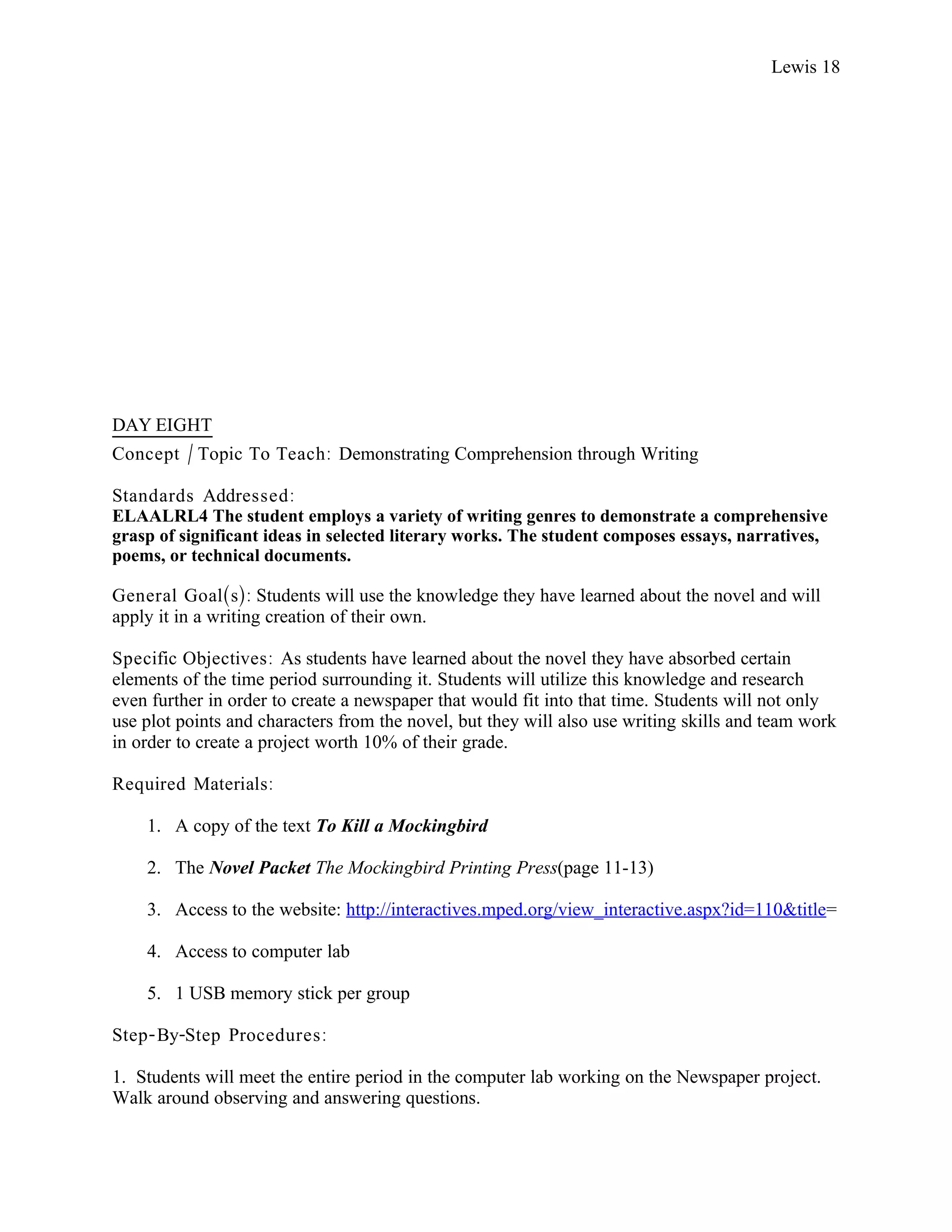 Lewis 18




DAY EIGHT
Concept / Topic To Teach: Demonstrating Comprehension through Writing

Standards Addressed :
ELAALRL4 The student employs a variety of writing genres to demonstrate a comprehensive
grasp of significant ideas in selected literary works. The student composes essays, narratives,
poems, or technical documents.

General Goal(s): Students will use the knowledge they have learned about the novel and will
apply it in a writing creation of their own.

Specific Objectives : As students have learned about the novel they have absorbed certain
elements of the time period surrounding it. Students will utilize this knowledge and research
even further in order to create a newspaper that would fit into that time. Students will not only
use plot points and characters from the novel, but they will also use writing skills and team work
in order to create a project worth 10% of their grade.

Required Materials:

    1. A copy of the text To Kill a Mockingbird

    2. The Novel Packet The Mockingbird Printing Press(page 11-13)

    3. Access to the website: http://interactives.mped.org/view_interactive.aspx?id=110&title=

    4. Access to computer lab

    5. 1 USB memory stick per group

Step- By-Step Procedures :

1. Students will meet the entire period in the computer lab working on the Newspaper project.
Walk around observing and answering questions.
 