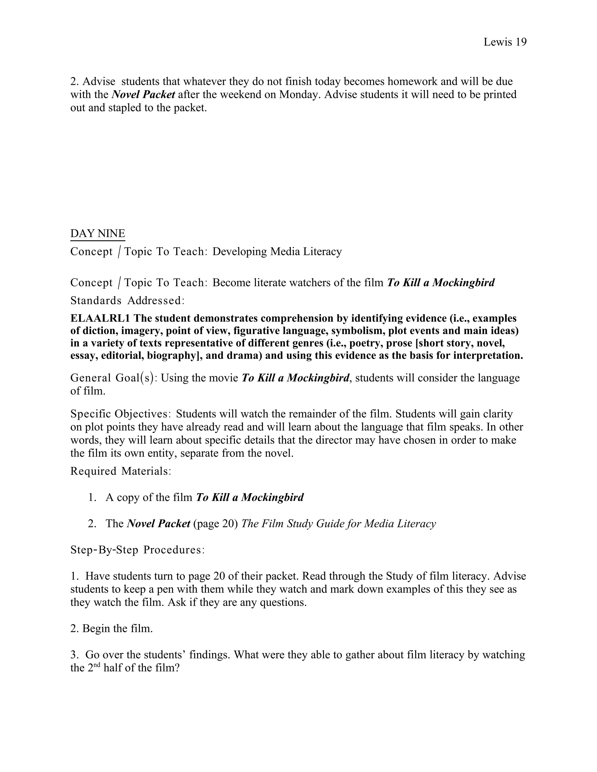 Lewis 19


2. Advise students that whatever they do not finish today becomes homework and will be due
with the Novel Packet after the weekend on Monday. Advise students it will need to be printed
out and stapled to the packet.




DAY NINE
Concept / Topic To Teach: Developing Media Literacy

Concept / Topic To Teach: Become literate watchers of the film To Kill a Mockingbird
Standards Addressed :
ELAALRL1 The student demonstrates comprehension by identifying evidence (i.e., examples
of diction, imagery, point of view, figurative language, symbolism, plot events and main ideas)
in a variety of texts representative of different genres (i.e., poetry, prose [short story, novel,
essay, editorial, biography], and drama) and using this evidence as the basis for interpretation.

General Goal(s): Using the movie To Kill a Mockingbird, students will consider the language
of film.
Specific Objectives : Students will watch the remainder of the film. Students will gain clarity
on plot points they have already read and will learn about the language that film speaks. In other
words, they will learn about specific details that the director may have chosen in order to make
the film its own entity, separate from the novel.
Required Materials:

   1. A copy of the film To Kill a Mockingbird

   2. The Novel Packet (page 20) The Film Study Guide for Media Literacy

Step- By-Step Procedures :

1. Have students turn to page 20 of their packet. Read through the Study of film literacy. Advise
students to keep a pen with them while they watch and mark down examples of this they see as
they watch the film. Ask if they are any questions.

2. Begin the film.

3. Go over the students’ findings. What were they able to gather about film literacy by watching
the 2nd half of the film?
 