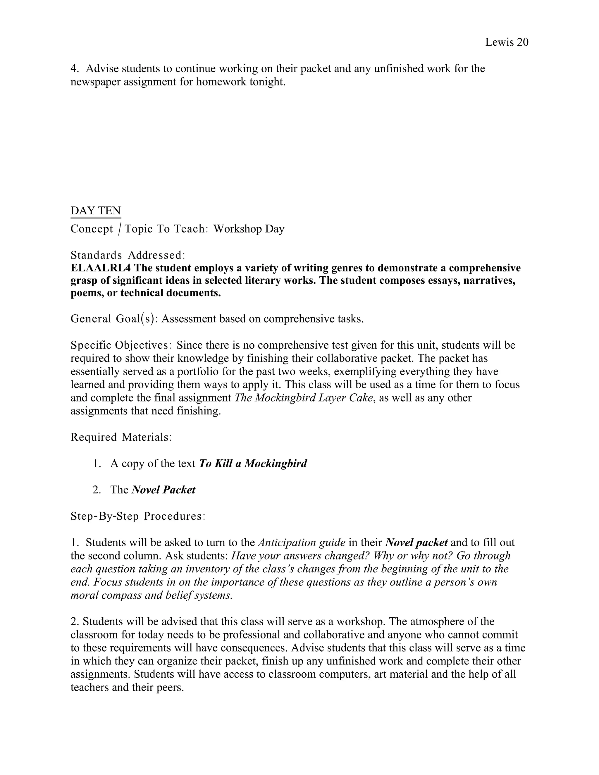 Lewis 20

4. Advise students to continue working on their packet and any unfinished work for the
newspaper assignment for homework tonight.




DAY TEN
Concept / Topic To Teach: Workshop Day

Standards Addressed :
ELAALRL4 The student employs a variety of writing genres to demonstrate a comprehensive
grasp of significant ideas in selected literary works. The student composes essays, narratives,
poems, or technical documents.

General Goal(s): Assessment based on comprehensive tasks.

Specific Objectives : Since there is no comprehensive test given for this unit, students will be
required to show their knowledge by finishing their collaborative packet. The packet has
essentially served as a portfolio for the past two weeks, exemplifying everything they have
learned and providing them ways to apply it. This class will be used as a time for them to focus
and complete the final assignment The Mockingbird Layer Cake, as well as any other
assignments that need finishing.

Required Materials:

    1. A copy of the text To Kill a Mockingbird

    2. The Novel Packet

Step- By-Step Procedures :

1. Students will be asked to turn to the Anticipation guide in their Novel packet and to fill out
the second column. Ask students: Have your answers changed? Why or why not? Go through
each question taking an inventory of the class’s changes from the beginning of the unit to the
end. Focus students in on the importance of these questions as they outline a person’s own
moral compass and belief systems.

2. Students will be advised that this class will serve as a workshop. The atmosphere of the
classroom for today needs to be professional and collaborative and anyone who cannot commit
to these requirements will have consequences. Advise students that this class will serve as a time
in which they can organize their packet, finish up any unfinished work and complete their other
assignments. Students will have access to classroom computers, art material and the help of all
teachers and their peers.
 
