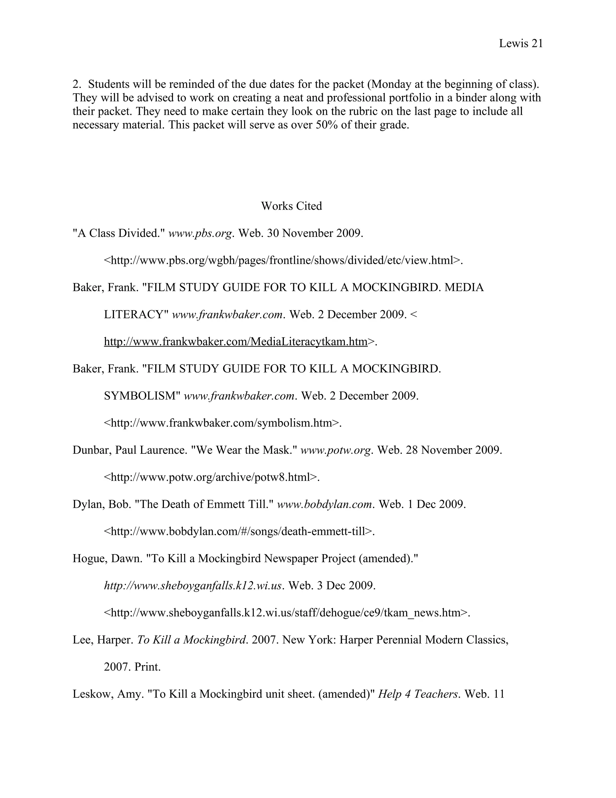 Lewis 21


2. Students will be reminded of the due dates for the packet (Monday at the beginning of class).
They will be advised to work on creating a neat and professional portfolio in a binder along with
their packet. They need to make certain they look on the rubric on the last page to include all
necessary material. This packet will serve as over 50% of their grade.




                                      Works Cited

"A Class Divided." www.pbs.org. Web. 30 November 2009.

      <http://www.pbs.org/wgbh/pages/frontline/shows/divided/etc/view.html>.

Baker, Frank. "FILM STUDY GUIDE FOR TO KILL A MOCKINGBIRD. MEDIA

      LITERACY" www.frankwbaker.com. Web. 2 December 2009. <

      http://www.frankwbaker.com/MediaLiteracytkam.htm>.

Baker, Frank. "FILM STUDY GUIDE FOR TO KILL A MOCKINGBIRD.

      SYMBOLISM" www.frankwbaker.com. Web. 2 December 2009.

      <http://www.frankwbaker.com/symbolism.htm>.

Dunbar, Paul Laurence. "We Wear the Mask." www.potw.org. Web. 28 November 2009.

      <http://www.potw.org/archive/potw8.html>.

Dylan, Bob. "The Death of Emmett Till." www.bobdylan.com. Web. 1 Dec 2009.

      <http://www.bobdylan.com/#/songs/death-emmett-till>.

Hogue, Dawn. "To Kill a Mockingbird Newspaper Project (amended)."

      http://www.sheboyganfalls.k12.wi.us. Web. 3 Dec 2009.

      <http://www.sheboyganfalls.k12.wi.us/staff/dehogue/ce9/tkam_news.htm>.

Lee, Harper. To Kill a Mockingbird. 2007. New York: Harper Perennial Modern Classics,

      2007. Print.

Leskow, Amy. "To Kill a Mockingbird unit sheet. (amended)" Help 4 Teachers. Web. 11
 