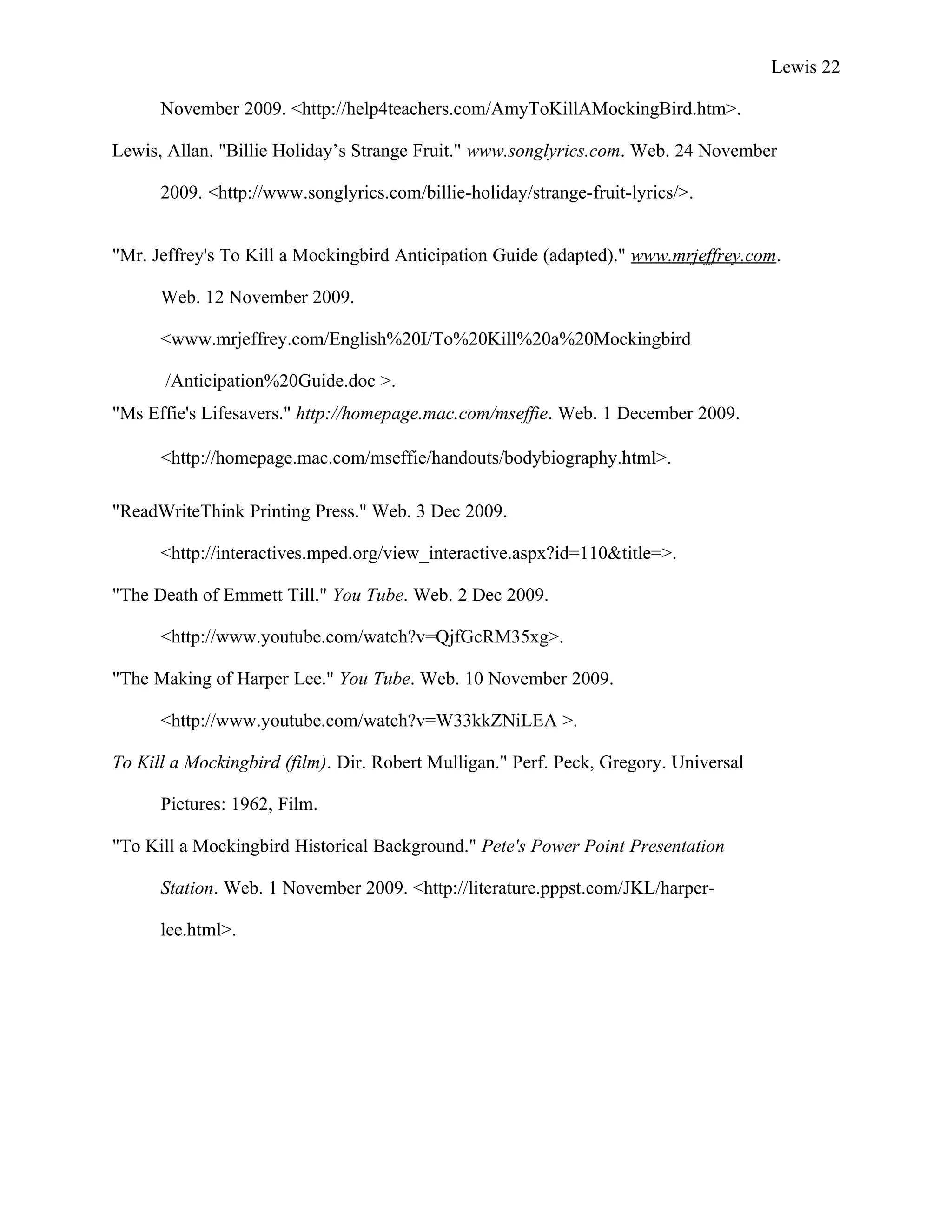 Lewis 22

      November 2009. <http://help4teachers.com/AmyToKillAMockingBird.htm>.

Lewis, Allan. "Billie Holiday’s Strange Fruit." www.songlyrics.com. Web. 24 November

      2009. <http://www.songlyrics.com/billie-holiday/strange-fruit-lyrics/>.


"Mr. Jeffrey's To Kill a Mockingbird Anticipation Guide (adapted)." www.mrjeffrey.com.

      Web. 12 November 2009.

      <www.mrjeffrey.com/English%20I/To%20Kill%20a%20Mockingbird

       /Anticipation%20Guide.doc >.
"Ms Effie's Lifesavers." http://homepage.mac.com/mseffie. Web. 1 December 2009.

      <http://homepage.mac.com/mseffie/handouts/bodybiography.html>.

"ReadWriteThink Printing Press." Web. 3 Dec 2009.

      <http://interactives.mped.org/view_interactive.aspx?id=110&title=>.

"The Death of Emmett Till." You Tube. Web. 2 Dec 2009.

      <http://www.youtube.com/watch?v=QjfGcRM35xg>.

"The Making of Harper Lee." You Tube. Web. 10 November 2009.

      <http://www.youtube.com/watch?v=W33kkZNiLEA >.

To Kill a Mockingbird (film). Dir. Robert Mulligan." Perf. Peck, Gregory. Universal

      Pictures: 1962, Film.

"To Kill a Mockingbird Historical Background." Pete's Power Point Presentation

      Station. Web. 1 November 2009. <http://literature.pppst.com/JKL/harper-

      lee.html>.
 