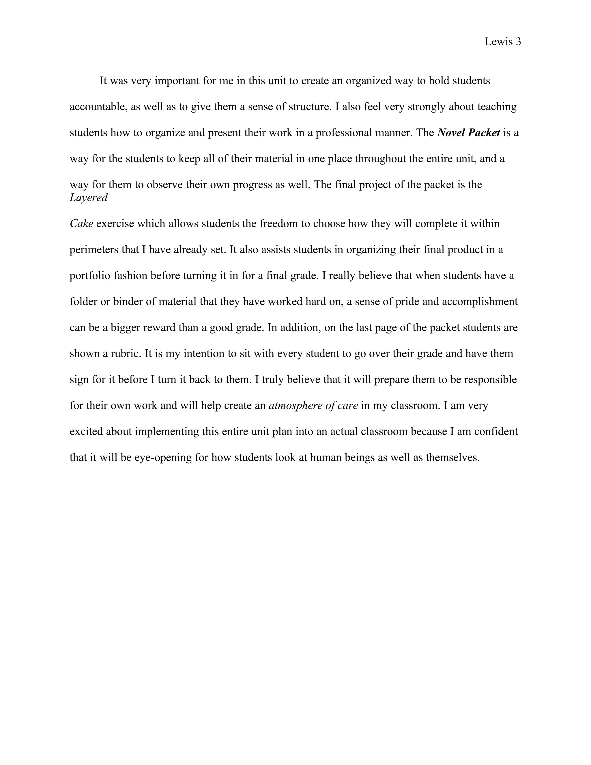Lewis 3


      It was very important for me in this unit to create an organized way to hold students

accountable, as well as to give them a sense of structure. I also feel very strongly about teaching

students how to organize and present their work in a professional manner. The Novel Packet is a

way for the students to keep all of their material in one place throughout the entire unit, and a

way for them to observe their own progress as well. The final project of the packet is the
Layered

Cake exercise which allows students the freedom to choose how they will complete it within

perimeters that I have already set. It also assists students in organizing their final product in a

portfolio fashion before turning it in for a final grade. I really believe that when students have a

folder or binder of material that they have worked hard on, a sense of pride and accomplishment

can be a bigger reward than a good grade. In addition, on the last page of the packet students are

shown a rubric. It is my intention to sit with every student to go over their grade and have them

sign for it before I turn it back to them. I truly believe that it will prepare them to be responsible

for their own work and will help create an atmosphere of care in my classroom. I am very

excited about implementing this entire unit plan into an actual classroom because I am confident

that it will be eye-opening for how students look at human beings as well as themselves.
 