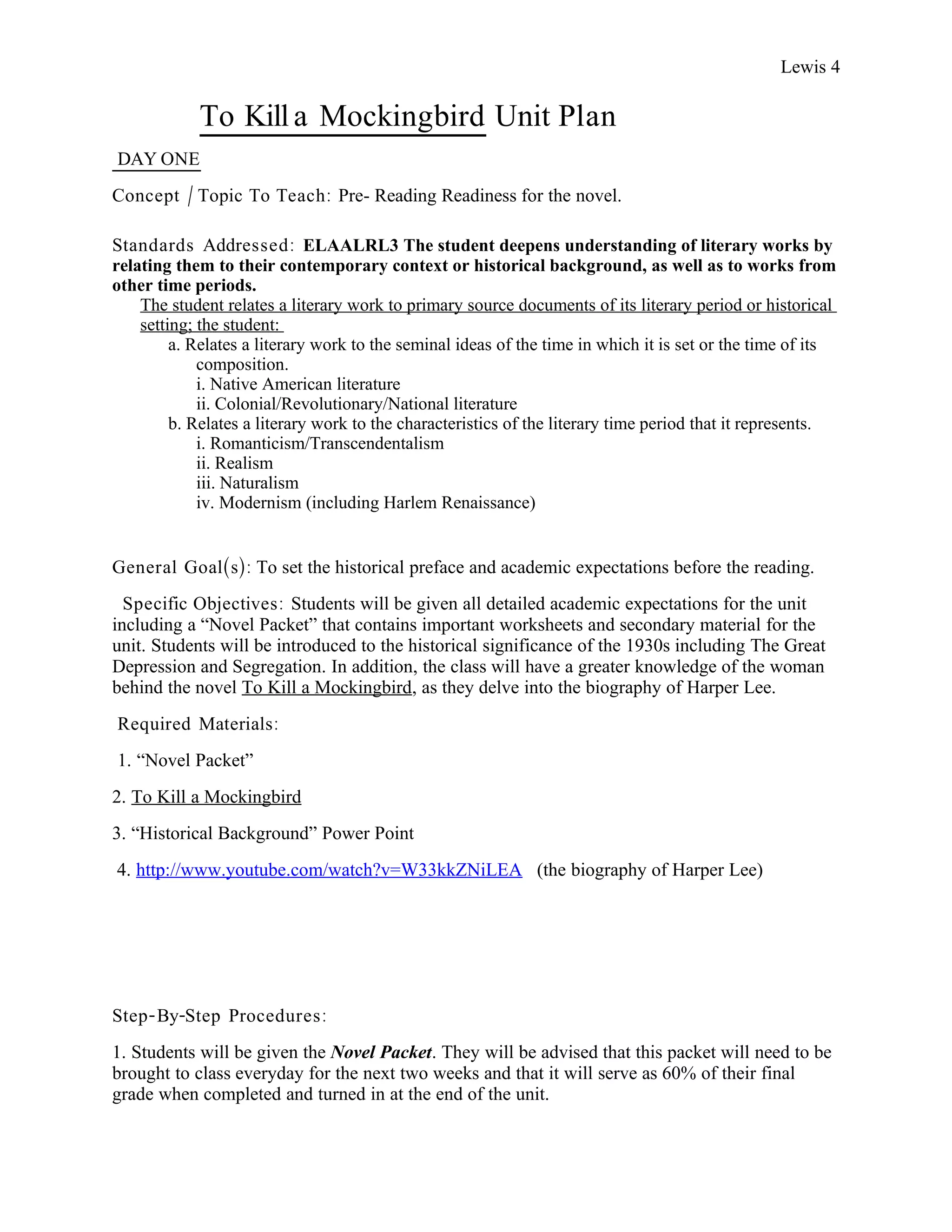 Lewis 4

            To Kill a Mockingbird Unit Plan
DAY ONE
Concept / Topic To Teach: Pre- Reading Readiness for the novel.

Standards Addressed : ELAALRL3 The student deepens understanding of literary works by
relating them to their contemporary context or historical background, as well as to works from
other time periods.
    The student relates a literary work to primary source documents of its literary period or historical
    setting; the student:
         a. Relates a literary work to the seminal ideas of the time in which it is set or the time of its
             composition.
             i. Native American literature
             ii. Colonial/Revolutionary/National literature
         b. Relates a literary work to the characteristics of the literary time period that it represents.
             i. Romanticism/Transcendentalism
             ii. Realism
             iii. Naturalism
             iv. Modernism (including Harlem Renaissance)


General Goal(s): To set the historical preface and academic expectations before the reading.
  Specific Objectives : Students will be given all detailed academic expectations for the unit
including a “Novel Packet” that contains important worksheets and secondary material for the
unit. Students will be introduced to the historical significance of the 1930s including The Great
Depression and Segregation. In addition, the class will have a greater knowledge of the woman
behind the novel To Kill a Mockingbird, as they delve into the biography of Harper Lee.
Required Materials:
1. “Novel Packet”
2. To Kill a Mockingbird
3. “Historical Background” Power Point
4. http://www.youtube.com/watch?v=W33kkZNiLEA (the biography of Harper Lee)




Step- By-Step Procedures :
1. Students will be given the Novel Packet. They will be advised that this packet will need to be
brought to class everyday for the next two weeks and that it will serve as 60% of their final
grade when completed and turned in at the end of the unit.
 