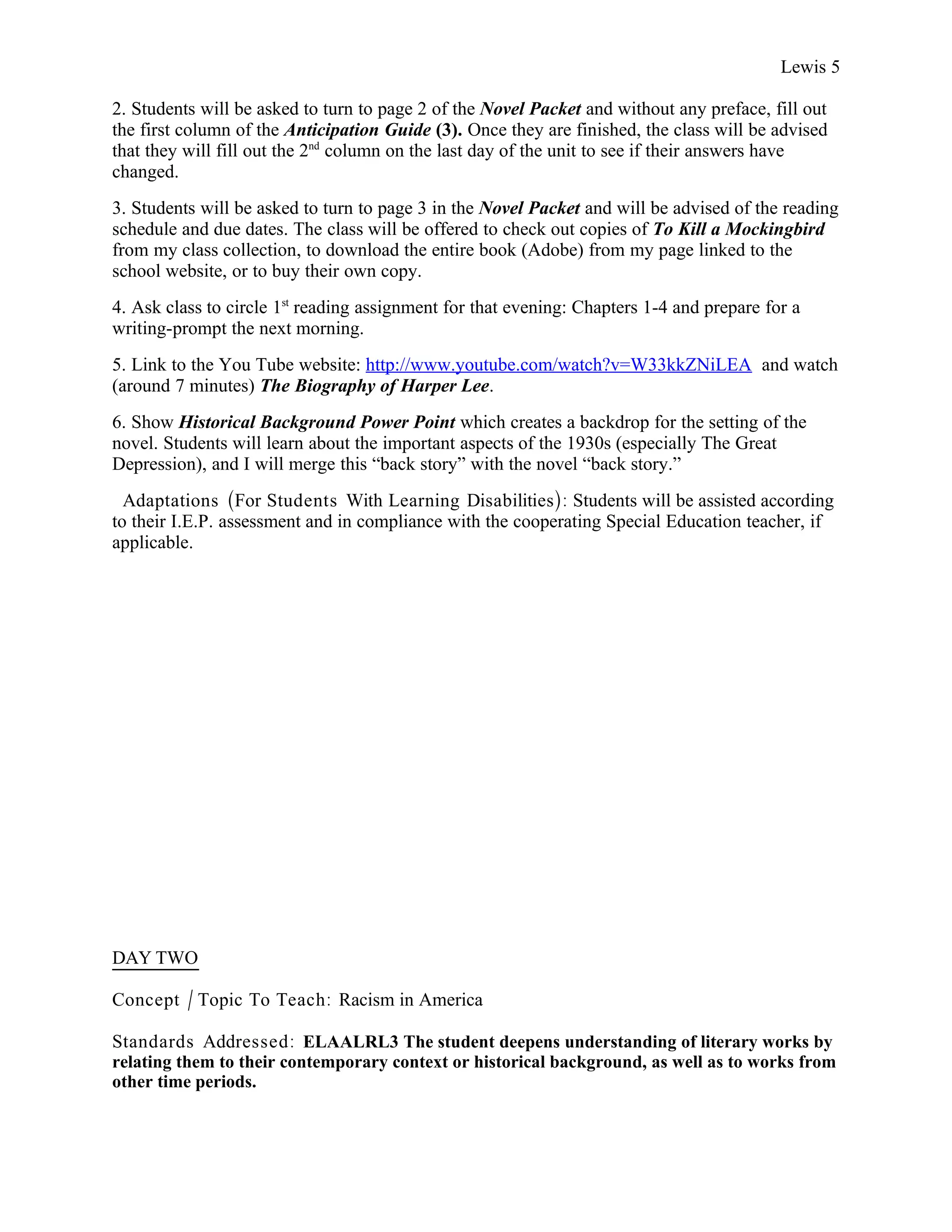 Lewis 5

2. Students will be asked to turn to page 2 of the Novel Packet and without any preface, fill out
the first column of the Anticipation Guide (3). Once they are finished, the class will be advised
that they will fill out the 2nd column on the last day of the unit to see if their answers have
changed.
3. Students will be asked to turn to page 3 in the Novel Packet and will be advised of the reading
schedule and due dates. The class will be offered to check out copies of To Kill a Mockingbird
from my class collection, to download the entire book (Adobe) from my page linked to the
school website, or to buy their own copy.
4. Ask class to circle 1st reading assignment for that evening: Chapters 1-4 and prepare for a
writing-prompt the next morning.
5. Link to the You Tube website: http://www.youtube.com/watch?v=W33kkZNiLEA and watch
(around 7 minutes) The Biography of Harper Lee.
6. Show Historical Background Power Point which creates a backdrop for the setting of the
novel. Students will learn about the important aspects of the 1930s (especially The Great
Depression), and I will merge this “back story” with the novel “back story.”
  Adaptations (For Students With Learning Disabilities): Students will be assisted according
to their I.E.P. assessment and in compliance with the cooperating Special Education teacher, if
applicable.




DAY TWO

Concept / Topic To Teach: Racism in America

Standards Addressed : ELAALRL3 The student deepens understanding of literary works by
relating them to their contemporary context or historical background, as well as to works from
other time periods.
 