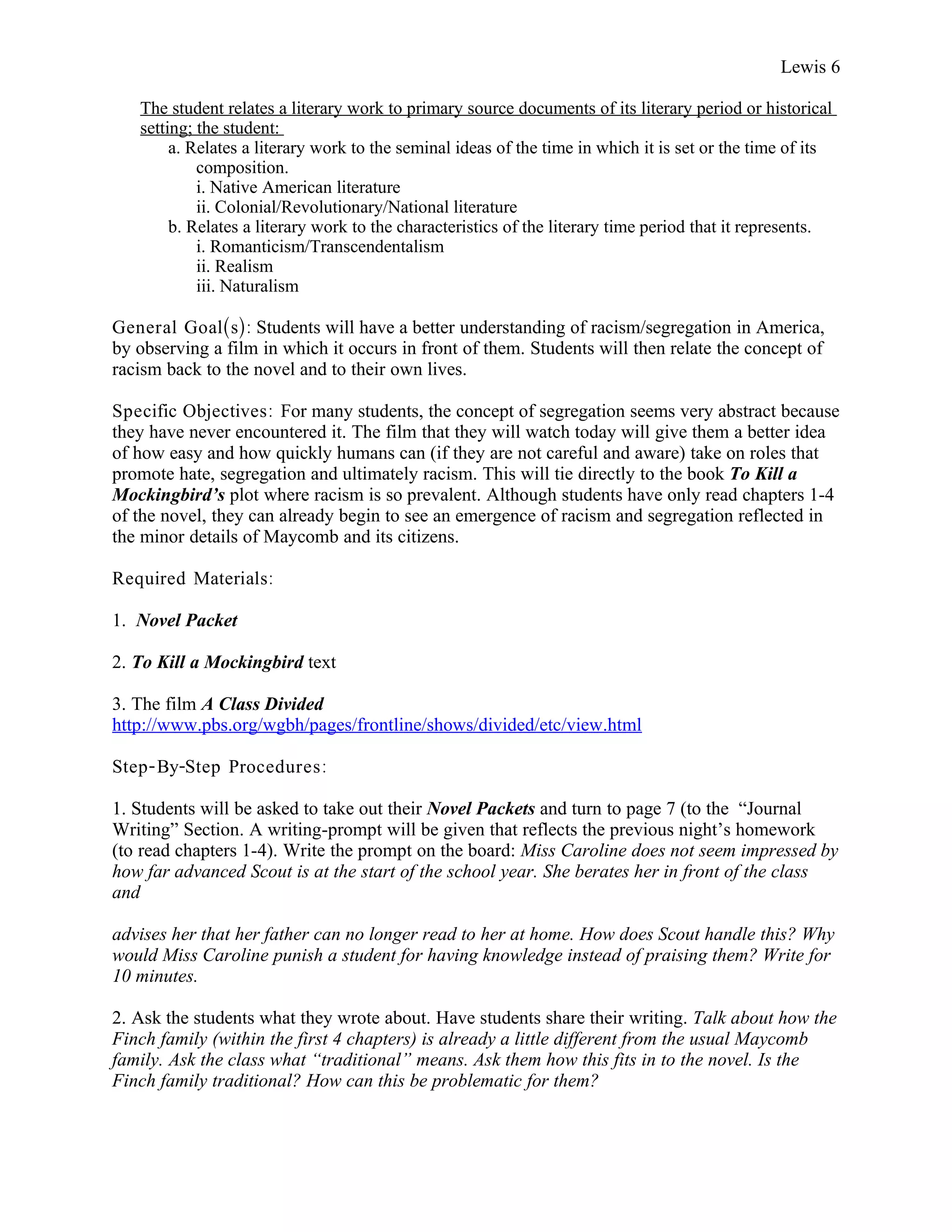 Lewis 6

   The student relates a literary work to primary source documents of its literary period or historical
   setting; the student:
        a. Relates a literary work to the seminal ideas of the time in which it is set or the time of its
            composition.
            i. Native American literature
            ii. Colonial/Revolutionary/National literature
        b. Relates a literary work to the characteristics of the literary time period that it represents.
            i. Romanticism/Transcendentalism
            ii. Realism
            iii. Naturalism

General Goal(s): Students will have a better understanding of racism/segregation in America,
by observing a film in which it occurs in front of them. Students will then relate the concept of
racism back to the novel and to their own lives.

Specific Objectives : For many students, the concept of segregation seems very abstract because
they have never encountered it. The film that they will watch today will give them a better idea
of how easy and how quickly humans can (if they are not careful and aware) take on roles that
promote hate, segregation and ultimately racism. This will tie directly to the book To Kill a
Mockingbird’s plot where racism is so prevalent. Although students have only read chapters 1-4
of the novel, they can already begin to see an emergence of racism and segregation reflected in
the minor details of Maycomb and its citizens.

Required Materials:

1. Novel Packet

2. To Kill a Mockingbird text

3. The film A Class Divided
http://www.pbs.org/wgbh/pages/frontline/shows/divided/etc/view.html

Step- By-Step Procedures :

1. Students will be asked to take out their Novel Packets and turn to page 7 (to the “Journal
Writing” Section. A writing-prompt will be given that reflects the previous night’s homework
(to read chapters 1-4). Write the prompt on the board: Miss Caroline does not seem impressed by
how far advanced Scout is at the start of the school year. She berates her in front of the class
and

advises her that her father can no longer read to her at home. How does Scout handle this? Why
would Miss Caroline punish a student for having knowledge instead of praising them? Write for
10 minutes.

2. Ask the students what they wrote about. Have students share their writing. Talk about how the
Finch family (within the first 4 chapters) is already a little different from the usual Maycomb
family. Ask the class what “traditional” means. Ask them how this fits in to the novel. Is the
Finch family traditional? How can this be problematic for them?
 