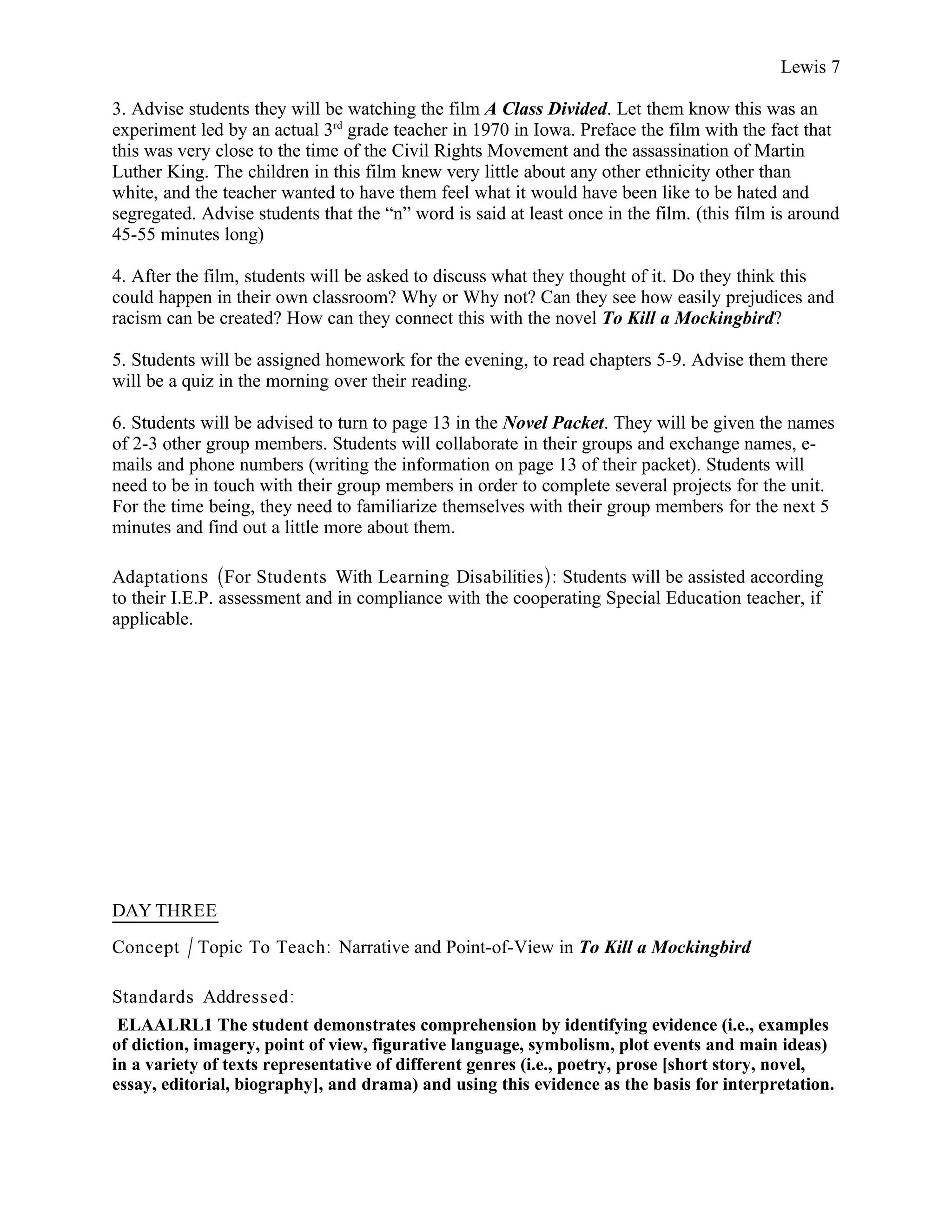 Lewis 7

3. Advise students they will be watching the film A Class Divided. Let them know this was an
experiment led by an actual 3rd grade teacher in 1970 in Iowa. Preface the film with the fact that
this was very close to the time of the Civil Rights Movement and the assassination of Martin
Luther King. The children in this film knew very little about any other ethnicity other than
white, and the teacher wanted to have them feel what it would have been like to be hated and
segregated. Advise students that the “n” word is said at least once in the film. (this film is around
45-55 minutes long)

4. After the film, students will be asked to discuss what they thought of it. Do they think this
could happen in their own classroom? Why or Why not? Can they see how easily prejudices and
racism can be created? How can they connect this with the novel To Kill a Mockingbird?

5. Students will be assigned homework for the evening, to read chapters 5-9. Advise them there
will be a quiz in the morning over their reading.

6. Students will be advised to turn to page 13 in the Novel Packet. They will be given the names
of 2-3 other group members. Students will collaborate in their groups and exchange names, e-
mails and phone numbers (writing the information on page 13 of their packet). Students will
need to be in touch with their group members in order to complete several projects for the unit.
For the time being, they need to familiarize themselves with their group members for the next 5
minutes and find out a little more about them.

Adaptations (For Students With Learning Disabilities): Students will be assisted according
to their I.E.P. assessment and in compliance with the cooperating Special Education teacher, if
applicable.




DAY THREE
Concept / Topic To Teach: Narrative and Point-of-View in To Kill a Mockingbird

Standards Addressed :
 ELAALRL1 The student demonstrates comprehension by identifying evidence (i.e., examples
of diction, imagery, point of view, figurative language, symbolism, plot events and main ideas)
in a variety of texts representative of different genres (i.e., poetry, prose [short story, novel,
essay, editorial, biography], and drama) and using this evidence as the basis for interpretation.
 