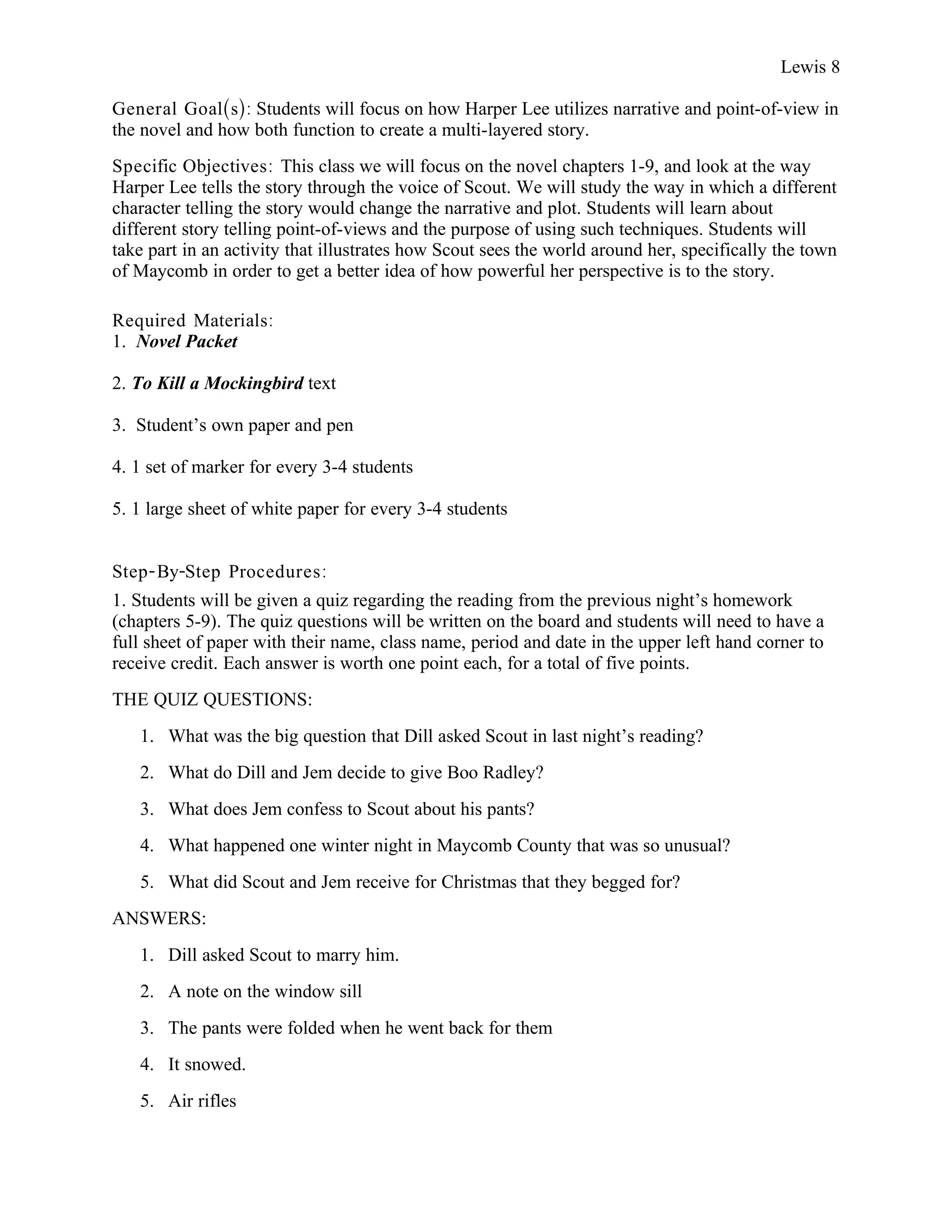 Lewis 8

General Goal(s): Students will focus on how Harper Lee utilizes narrative and point-of-view in
the novel and how both function to create a multi-layered story.
Specific Objectives : This class we will focus on the novel chapters 1-9, and look at the way
Harper Lee tells the story through the voice of Scout. We will study the way in which a different
character telling the story would change the narrative and plot. Students will learn about
different story telling point-of-views and the purpose of using such techniques. Students will
take part in an activity that illustrates how Scout sees the world around her, specifically the town
of Maycomb in order to get a better idea of how powerful her perspective is to the story.

Required Materials:
1. Novel Packet

2. To Kill a Mockingbird text

3. Student’s own paper and pen

4. 1 set of marker for every 3-4 students

5. 1 large sheet of white paper for every 3-4 students


Step- By-Step Procedures :
1. Students will be given a quiz regarding the reading from the previous night’s homework
(chapters 5-9). The quiz questions will be written on the board and students will need to have a
full sheet of paper with their name, class name, period and date in the upper left hand corner to
receive credit. Each answer is worth one point each, for a total of five points.
THE QUIZ QUESTIONS:
   1. What was the big question that Dill asked Scout in last night’s reading?
   2. What do Dill and Jem decide to give Boo Radley?
   3. What does Jem confess to Scout about his pants?
   4. What happened one winter night in Maycomb County that was so unusual?
   5. What did Scout and Jem receive for Christmas that they begged for?
ANSWERS:
   1. Dill asked Scout to marry him.
   2. A note on the window sill
   3. The pants were folded when he went back for them
   4. It snowed.
   5. Air rifles
 