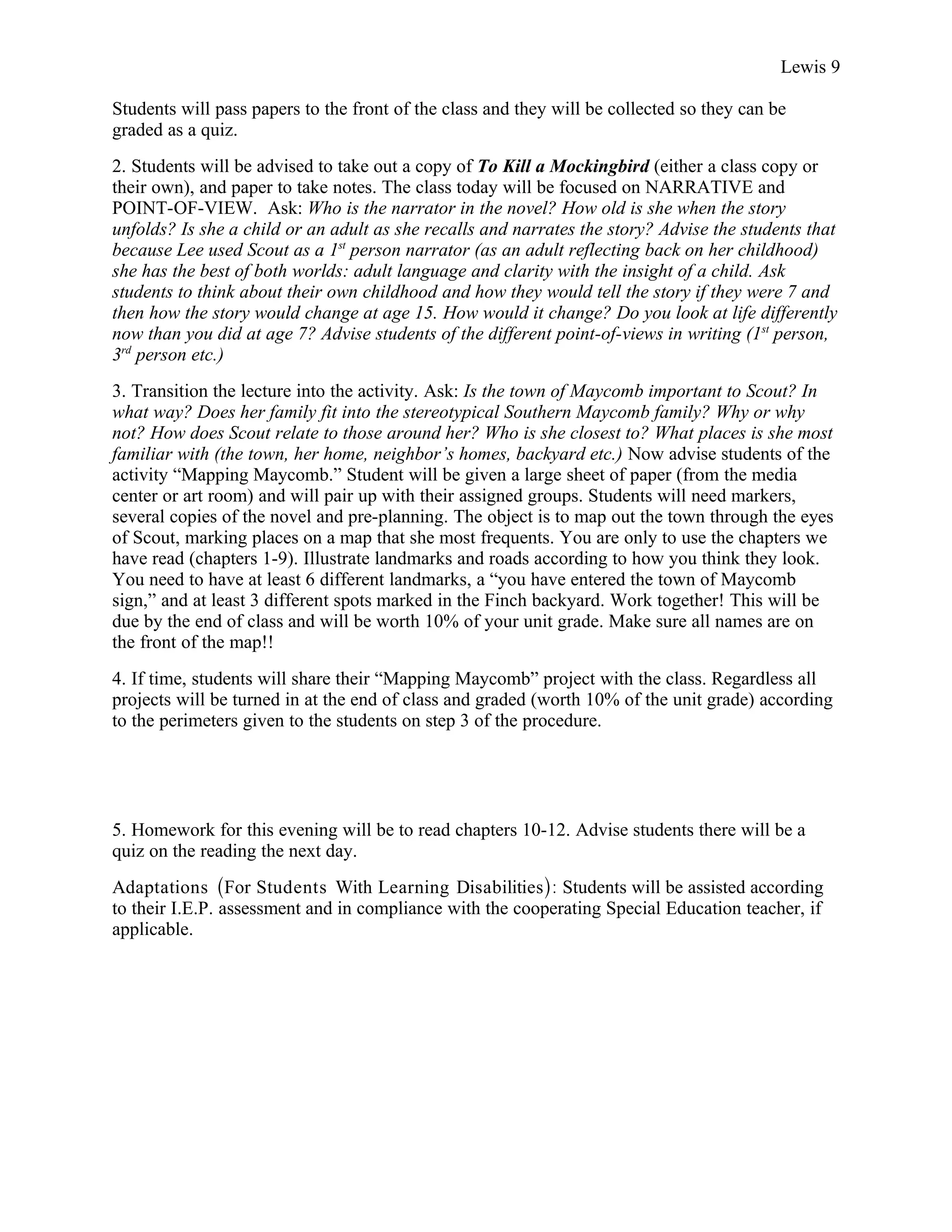 Lewis 9

Students will pass papers to the front of the class and they will be collected so they can be
graded as a quiz.
2. Students will be advised to take out a copy of To Kill a Mockingbird (either a class copy or
their own), and paper to take notes. The class today will be focused on NARRATIVE and
POINT-OF-VIEW. Ask: Who is the narrator in the novel? How old is she when the story
unfolds? Is she a child or an adult as she recalls and narrates the story? Advise the students that
because Lee used Scout as a 1st person narrator (as an adult reflecting back on her childhood)
she has the best of both worlds: adult language and clarity with the insight of a child. Ask
students to think about their own childhood and how they would tell the story if they were 7 and
then how the story would change at age 15. How would it change? Do you look at life differently
now than you did at age 7? Advise students of the different point-of-views in writing (1st person,
3rd person etc.)
3. Transition the lecture into the activity. Ask: Is the town of Maycomb important to Scout? In
what way? Does her family fit into the stereotypical Southern Maycomb family? Why or why
not? How does Scout relate to those around her? Who is she closest to? What places is she most
familiar with (the town, her home, neighbor’s homes, backyard etc.) Now advise students of the
activity “Mapping Maycomb.” Student will be given a large sheet of paper (from the media
center or art room) and will pair up with their assigned groups. Students will need markers,
several copies of the novel and pre-planning. The object is to map out the town through the eyes
of Scout, marking places on a map that she most frequents. You are only to use the chapters we
have read (chapters 1-9). Illustrate landmarks and roads according to how you think they look.
You need to have at least 6 different landmarks, a “you have entered the town of Maycomb
sign,” and at least 3 different spots marked in the Finch backyard. Work together! This will be
due by the end of class and will be worth 10% of your unit grade. Make sure all names are on
the front of the map!!
4. If time, students will share their “Mapping Maycomb” project with the class. Regardless all
projects will be turned in at the end of class and graded (worth 10% of the unit grade) according
to the perimeters given to the students on step 3 of the procedure.




5. Homework for this evening will be to read chapters 10-12. Advise students there will be a
quiz on the reading the next day.
Adaptations (For Students With Learning Disabilities): Students will be assisted according
to their I.E.P. assessment and in compliance with the cooperating Special Education teacher, if
applicable.
 