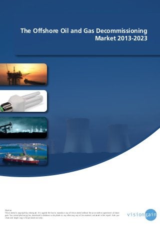 The Offshore Oil and Gas Decommissioning
Market 2013-2023

©notice
This material is copyright by visiongain. It is against the law to reproduce any of this material without the prior written agreement of visiongain. You cannot photocopy, fax, download to database or duplicate in any other way any of the material contained in this report. Each purchase and single copy is for personal use only.

 