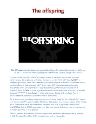 The Offspring es una banda de punk rock estadounidense, formada en Orange County, California,
en 1984. Actualmente está integrada por Dexter Holland, Noodles, Greg K y Pete Parada
La banda ha sido una de las más influyentes en el resurgir del punk, abanderando la escena
californiana de dichos géneros junto a Bad Religion, Green Day, Blink-182, Rancid y NOFX a
comienzos y mediados de los años 1990. Han vendido alrededor de 46 millones de copias en todo el
mundo a lo largo de toda su discografía,12
de los cuales 14,5 millones son solamente copias
despachadas en los Estados Unidos. Su cúspide comercial y artística fue alcanzada con el
aclamado Smash de 1994, el álbum bajo sello independiente más vendido de la historia, 16 millones
de copias.[cita requerida]
El disco fue parte integrante, junto a Dookie de Green Day y Punk in
Drublic de NOFX, de la revolución anteriormente mencionada.
Sin alcanzar el éxito de Smash, tuvieron una gran aceptación Ixnay On The Hombre (1997) y sobre
todo Americana (1998), que alcanzó los 13 millones de copias en todo el mundo a pesar de las críticas
que lo tachaban de ser un disco demasiado comercial. Tras éste, le siguieron Conspiracy Of
One (2000) y Splinter (2003), que siguieron la línea comercial de Americana, pero no alcanzaron ni
su número de ventas ni su aceptación.
En 2005 lanzaron Greatest Hits, un CD recopilatorio de los grandes éxitos del grupo, y también
el DVD Complete Music Video Collection, que incluía toda su videografía.
 