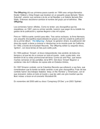 The Offspring dió sus primeros pasos cuando en 1984 unos amigos llamados
Dexter Holland y Greg Kiegel, que tocaban en un pequeño grupo llamado ‘Manic
Subcidal’, unieron sus carreras a la de un tal Noedles y un batería llamado Ron
Welty. Entonces decidieron cambiar el nombre del grupo por el definitivo: The
Offspring.
Los comienzos fueron difíciles. Como no tenían una discográfica que les
respaldase, en 1987, para su primer sencillo, tuvieron que pagar de su bolsillo los
gastos de la publicación y apenas llegaron a las mil copias.
Pero en 1989 la suerte cambió para ellos. Tras varios rechazos, la firma Nemesis,
una pequeña discográfica especializada en grupos punk les aceptó la publicación
de su primer álbum: ‘The Offspring‘. Aunque no ganaron dinero, la publicación del
disco les ayudó a darse a conocer e introducirse en la movida punk de California.
En 1992, a bordo de la Epitaph Records, The Offspring editan su segundo disco,
‘Ignition’, con doce temas al más puro estilo punk.
En 1994 publican ‘Smash’, el disco independiente más vendido de todos los
tiempos y el que les dio a conocer en todo el mundo. Junto a este éxito, vino
también el de su video promocional del tema ‘Come out and Play’, que estuvo
muchas semanas en las pantallas de la MTV. Del disco ‘Smash’ llegaron a
venderse más de 8 millones de copias sólo en Estados Unidos.
En 1997 firmaron contrato con la Columbia Records que enfureció a sus fans, que
consideraban que la banda se había vendido a una gran discográfica. Fruto de ese
contrato fueron dos trabajos titulados ‘Ixnay on the Hombre’ y ‘Americana’, con el
que renovaron éxitos en todo el mundo y que les valió una gira mundial que les
llevó incluso a tocar en el concierto Woostock’99.
En noviembre del 2000 salió su disco ‘Conspiracy Of One’ y en 2003 ‘Splinter’.
 