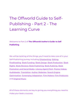 The Offworld Guide to Self-
Publishing - Part 2 - The
Learning Curve
Welcome to Part 2 of The Offworld Author's Guide to Self
Publishing.
We will be tackling all the things you'll need to take care of in your
Self-Publishing journey including Ghostwriting, Editing,
Proofreading, Book Funding, Book Design, Book Production, Book
Rights, Book Reviews, Book Publishing, Book Publicity, Book
Promotion and Social Media, Literary Agent Pitch, Promo Videos,
Audiobooks, Translation, Author Websites, Search Engine
Optimisation, Screenplay Adaptation, Film Makers, Film Producers
and Original Music.
All of these elements are key to giving you everything you need to
make your book a success.
 