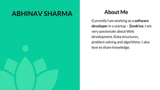 About Me
Currently l am working as a software
developer in a startup - Zendrive. I am
very passionate about Web
development, Data structures,
problem solving and algorithms. I also
love to share knowledge.
ABHINAV SHARMA
 