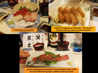 Fresh assorted sashimi
Traditional Ogasawara specialty: Shimazushi-
Sawara with soy sauce and hot mustard
Another Ogasawara specialty is Kame Sashimi: Raw turtle
served chilled with ginger, scallions and soy sauce
 