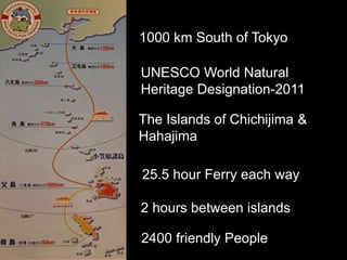 1000 km South of Tokyo
25.5 hour Ferry each way
2 hours between islands
2400 friendly People
The Islands of Chichijima &
Hahajima
UNESCO World Natural
Heritage Designation-2011
 