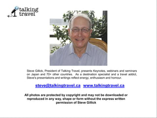 steve@talkingtravel.ca; www.talkingtravel.ca
All photos are protected by copyright and may not be downloaded or
reproduced in any way, shape or form without the express written
permission of Steve Gillick
Steve Gillick, President of Talking Travel, presents Keynotes, webinars and seminars
on Japan and 70+ other countries. As a destination specialist and a travel addict,
Steve's presentations and writings reflect energy, enthusiasm and homour.
 