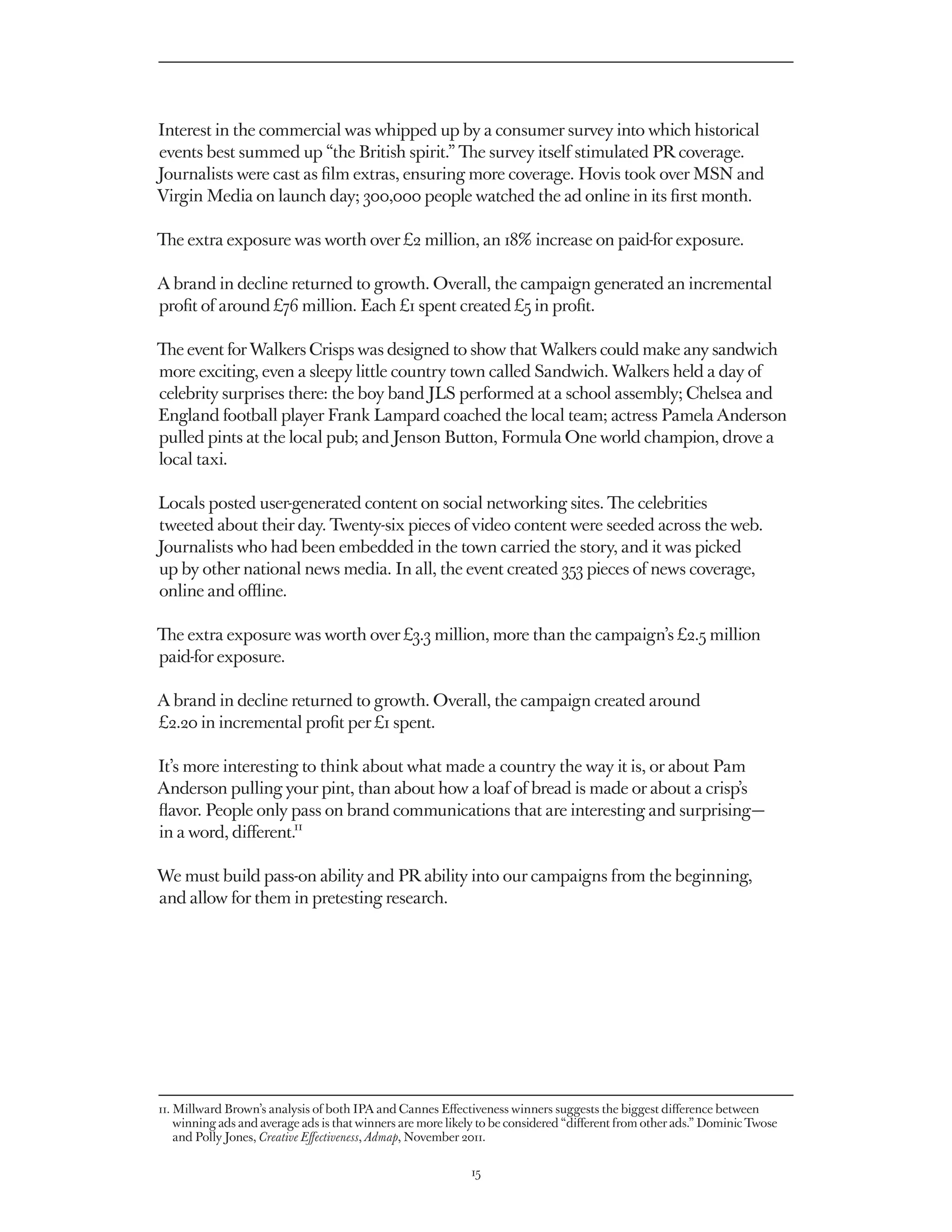 Interest in the commercial was whipped up by a consumer survey into which historical
events best summed up “the British spirit.” The survey itself stimulated PR coverage.
Journalists were cast as film extras, ensuring more coverage. Hovis took over MSN and
Virgin Media on launch day; 300,000 people watched the ad online in its first month.

The extra exposure was worth over £2 million, an 18% increase on paid-for exposure.

A brand in decline returned to growth. Overall, the campaign generated an incremental
profit of around £76 million. Each £1 spent created £5 in profit.

The event for Walkers Crisps was designed to show that Walkers could make any sandwich
more exciting, even a sleepy little country town called Sandwich. Walkers held a day of
celebrity surprises there: the boy band JLS performed at a school assembly; Chelsea and
England football player Frank Lampard coached the local team; actress Pamela Anderson
pulled pints at the local pub; and Jenson Button, Formula One world champion, drove a
local taxi.

Locals posted user-generated content on social networking sites. The celebrities
tweeted about their day. Twenty-six pieces of video content were seeded across the web.
Journalists who had been embedded in the town carried the story, and it was picked
up by other national news media. In all, the event created 353 pieces of news coverage,
online and offline.

The extra exposure was worth over £3.3 million, more than the campaign’s £2.5 million
paid-for exposure.

A brand in decline returned to growth. Overall, the campaign created around
£2.20 in incremental profit per £1 spent.

It’s more interesting to think about what made a country the way it is, or about Pam
Anderson pulling your pint, than about how a loaf of bread is made or about a crisp’s
flavor. People only pass on brand communications that are interesting and surprising — 
in a word, different.11

We must build pass-on ability and PR ability into our campaigns from the beginning,
and allow for them in pretesting research.




11. 
    Millward Brown’s analysis of both IPA and Cannes Effectiveness winners suggests the biggest difference between
    winning ads and average ads is that winners are more likely to be considered “different from other ads.” Dominic Twose
    and Polly Jones, Creative Effectiveness, Admap, November 2011.

                                                             15
 