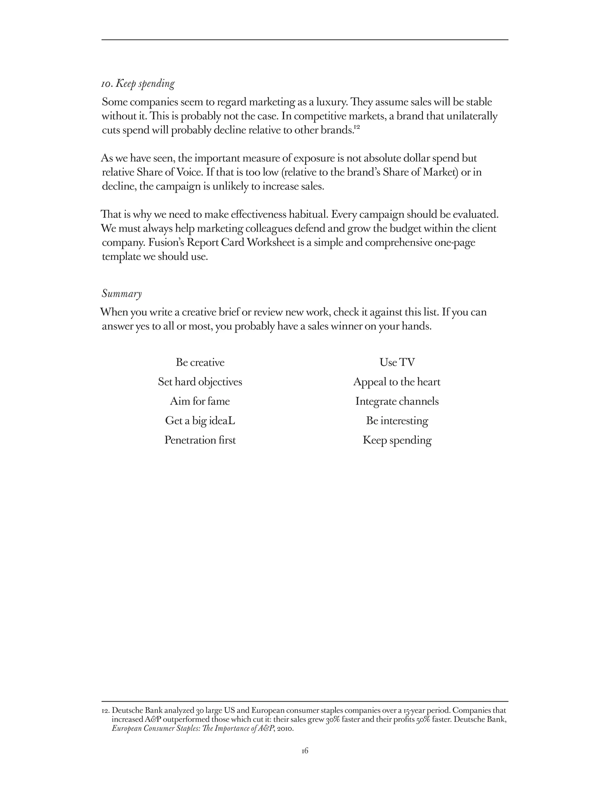 10. Keep spending
Some companies seem to regard marketing as a luxury. They assume sales will be stable
without it. This is probably not the case. In competitive markets, a brand that unilaterally
cuts spend will probably decline relative to other brands.12

As we have seen, the important measure of exposure is not absolute dollar spend but
relative Share of Voice. If that is too low (relative to the brand’s Share of Market) or in
decline, the campaign is unlikely to increase sales.

That is why we need to make effectiveness habitual. Every campaign should be evaluated.
We must always help marketing colleagues defend and grow the budget within the client
company. Fusion’s Report Card Worksheet is a simple and comprehensive one-page
template we should use.


Summary
When you write a creative brief or review new work, check it against this list. If you can
answer yes to all or most, you probably have a sales winner on your hands.


                      Be creative                                                   Use TV
                 Set hard objectives                                        Appeal to the heart
                    Aim for fame                                             Integrate channels
                   Get a big ideaL                                              Be interesting
                   Penetration first                                           Keep spending




12. Deutsche Bank analyzed 30 large US and European consumer staples companies over a 15-year period. Companies that
    
    increased AP outperformed those which cut it: their sales grew 30% faster and their profits 50% faster. Deutsche Bank,
    European Consumer Staples: The Importance of AP, 2010.

                                                            16
 