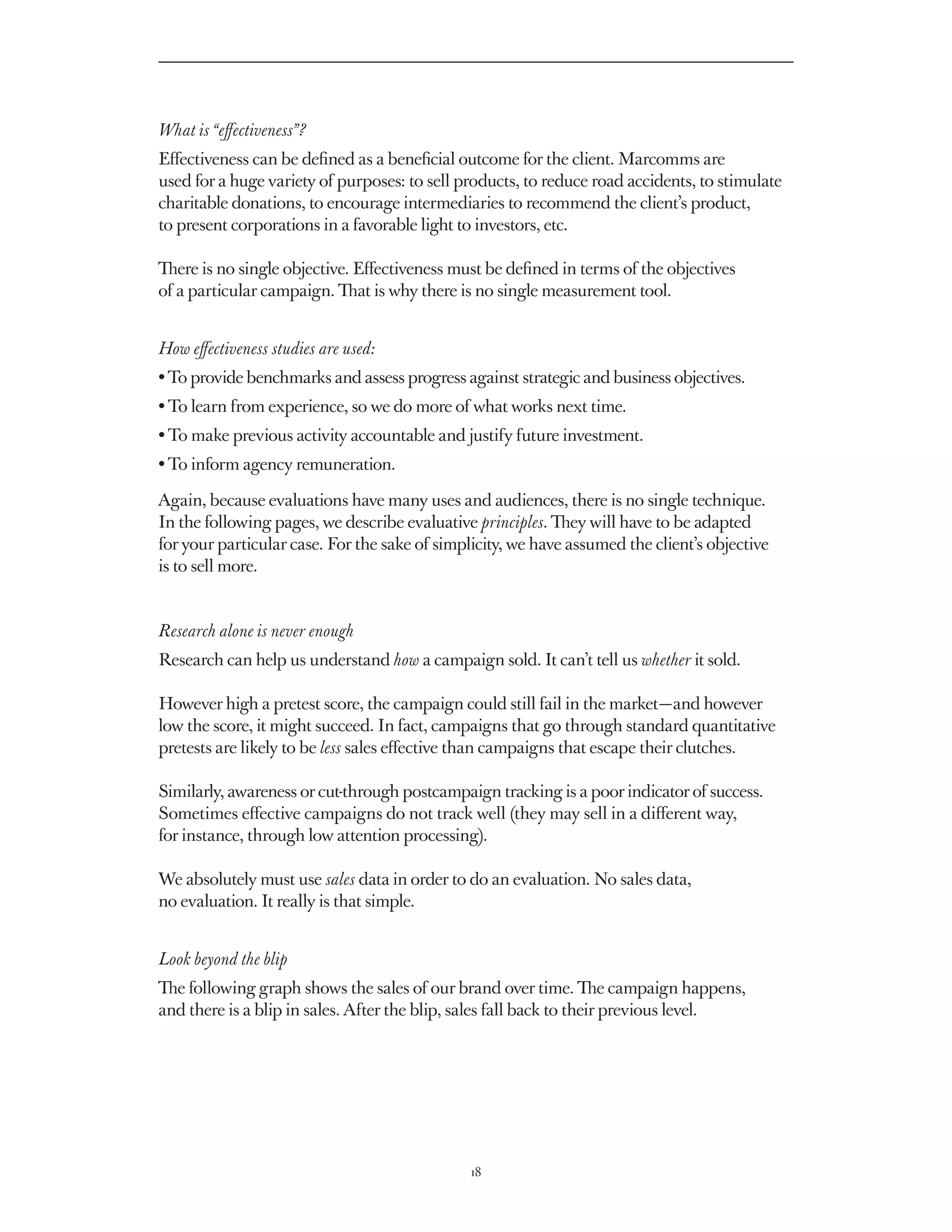 What is “effectiveness”?
Effectiveness can be defined as a beneficial outcome for the client. Marcomms are
used for a huge variety of purposes: to sell products, to reduce road accidents, to stimulate
charitable donations, to encourage intermediaries to recommend the client’s product,
to present corporations in a favorable light to investors, etc.

There is no single objective. Effectiveness must be defined in terms of the objectives
of a particular campaign. That is why there is no single measurement tool.


How effectiveness studies are used:
• To provide benchmarks and assess progress against strategic and business objectives.
• To learn from experience, so we do more of what works next time.
• To make previous activity accountable and justify future investment.
• To inform agency remuneration.

Again, because evaluations have many uses and audiences, there is no single technique.
In the following pages, we describe evaluative principles. They will have to be adapted
for your particular case. For the sake of simplicity, we have assumed the client’s objective
is to sell more.


Research alone is never enough
Research can help us understand how a campaign sold. It can’t tell us whether it sold.

However high a pretest score, the campaign could still fail in the market — and however
low the score, it might succeed. In fact, campaigns that go through standard quantitative
pretests are likely to be less sales effective than campaigns that escape their clutches.

Similarly, awareness or cut-through postcampaign tracking is a poor indicator of success.
Sometimes effective campaigns do not track well (they may sell in a different way,
for instance, through low attention processing).

We absolutely must use sales data in order to do an evaluation. No sales data,
no evaluation. It really is that simple.


Look beyond the blip
The following graph shows the sales of our brand over time. The campaign happens,
and there is a blip in sales. After the blip, sales fall back to their previous level.




                                               18
 