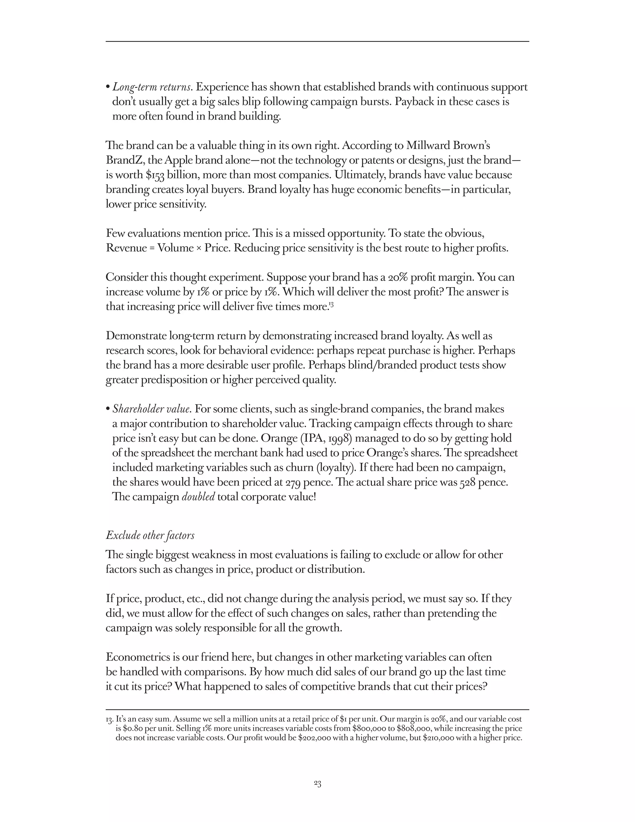 •  ong-term returns. Experience has shown that established brands with continuous support
  L
  don’t usually get a big sales blip following campaign bursts. Payback in these cases is
  more often found in brand building.

The brand can be a valuable thing in its own right. According to Millward Brown’s
BrandZ, the Apple brand alone — not the technology or patents or designs, just the brand — 
is worth $153 billion, more than most companies. Ultimately, brands have value because
branding creates loyal buyers. Brand loyalty has huge economic benefits — in particular,
lower price sensitivity.

Few evaluations mention price. This is a missed opportunity. To state the obvious,
Revenue = Volume × Price. Reducing price sensitivity is the best route to higher profits.

Consider this thought experiment. Suppose your brand has a 20% profit margin. You can
increase volume by 1% or price by 1%. Which will deliver the most profit? The answer is
that increasing price will deliver five times more.13

Demonstrate long-term return by demonstrating increased brand loyalty. As well as
research scores, look for behavioral evidence: perhaps repeat purchase is higher. Perhaps
the brand has a more desirable user profile. Perhaps blind/branded product tests show
greater predisposition or higher perceived quality.

• Shareholder value. For some clients, such as single-brand companies, the brand makes
   a major contribution to shareholder value. Tracking campaign effects through to share
   price isn’t easy but can be done. Orange (IPA, 1998) managed to do so by getting hold
   of the spreadsheet the merchant bank had used to price Orange’s shares. The spreadsheet
   included marketing variables such as churn (loyalty). If there had been no campaign,
   the shares would have been priced at 279 pence. The actual share price was 528 pence.
   The campaign doubled total corporate value!


Exclude other factors
The single biggest weakness in most evaluations is failing to exclude or allow for other
factors such as changes in price, product or distribution.

If price, product, etc., did not change during the analysis period, we must say so. If they
did, we must allow for the effect of such changes on sales, rather than pretending the
campaign was solely responsible for all the growth.

Econometrics is our friend here, but changes in other marketing variables can often
be handled with comparisons. By how much did sales of our brand go up the last time
it cut its price? What happened to sales of competitive brands that cut their prices?

13.  an easy sum. Assume we sell a million units at a retail price of $1 per unit. Our margin is 20%, and our variable cost
    It’s
    is $0.80 per unit. Selling 1% more units increases variable costs from $800,000 to $808,000, while increasing the price
    does not increase variable costs. Our profit would be $202,000 with a higher volume, but $210,000 with a higher price.




                                                             23
 