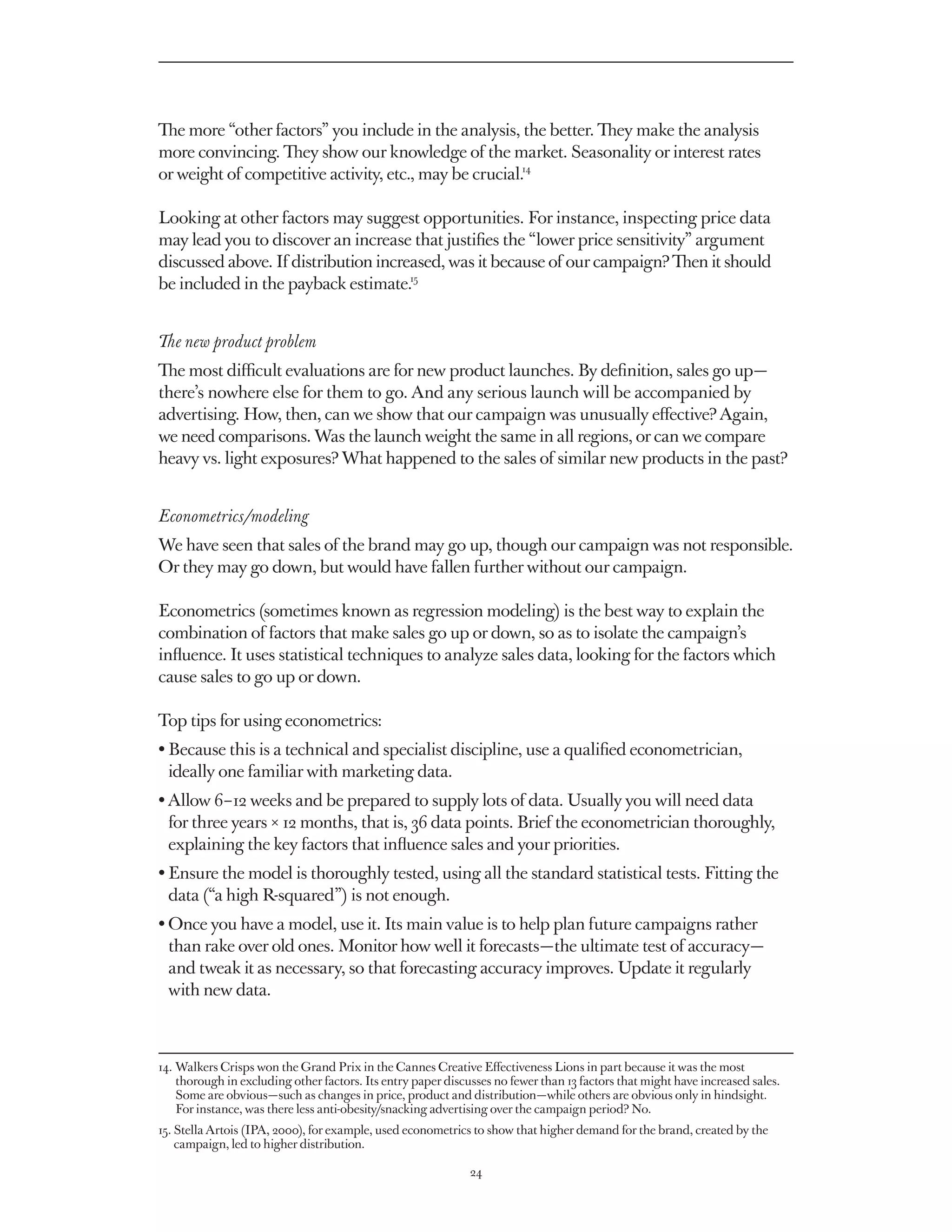 The more “other factors” you include in the analysis, the better. They make the analysis
more convincing. They show our knowledge of the market. Seasonality or interest rates
or weight of competitive activity, etc., may be crucial.14

Looking at other factors may suggest opportunities. For instance, inspecting price data
may lead you to discover an increase that justifies the “lower price sensitivity” argument
discussed above. If distribution increased, was it because of our campaign? Then it should
be included in the payback estimate.15


The new product problem
The most difficult evaluations are for new product launches. By definition, sales go up — 
there’s nowhere else for them to go. And any serious launch will be accompanied by
advertising. How, then, can we show that our campaign was unusually effective? Again,
we need comparisons. Was the launch weight the same in all regions, or can we compare
heavy vs. light exposures? What happened to the sales of similar new products in the past?


Econometrics/modeling
We have seen that sales of the brand may go up, though our campaign was not responsible.
Or they may go down, but would have fallen further without our campaign.

Econometrics (sometimes known as regression modeling) is the best way to explain the
combination of factors that make sales go up or down, so as to isolate the campaign’s
influence. It uses statistical techniques to analyze sales data, looking for the factors which
cause sales to go up or down.

Top tips for using econometrics:
• Because this is a technical and specialist discipline, use a qualified econometrician,
  
  ideally one familiar with marketing data.
• Allow 6 – 12 weeks and be prepared to supply lots of data. Usually you will need data
  
  for three years × 12 months, that is, 36 data points. Brief the econometrician thoroughly,
  explaining the key factors that influence sales and your priorities.
•  nsure the model is thoroughly tested, using all the standard statistical tests. Fitting the
  E
  data (“a high R-squared”) is not enough.
•  nce you have a model, use it. Its main value is to help plan future campaigns rather
  O
  than rake over old ones. Monitor how well it forecasts — the ultimate test of accuracy — 
  and tweak it as necessary, so that forecasting accuracy improves. Update it regularly
  with new data.



14.  alkers Crisps won the Grand Prix in the Cannes Creative Effectiveness Lions in part because it was the most
    W
    thorough in excluding other factors. Its entry paper discusses no fewer than 13 factors that might have increased sales.
    Some are obvious — such as changes in price, product and distribution — while others are obvious only in hindsight.
    For instance, was there less anti-obesity/snacking advertising over the campaign period? No.
15.  tella Artois (IPA, 2000), for example, used econometrics to show that higher demand for the brand, created by the
    S
    campaign, led to higher distribution.

                                                              24
 